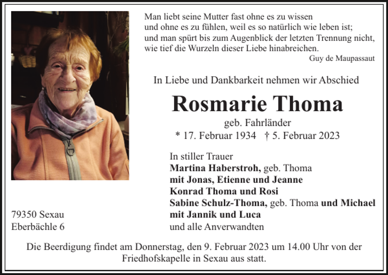 <p>Man liebt seine Mutter fast ohne es zu wissen<br />und ohne es zu fühlen, weil es so natürlich wie leben ist;<br />und man spürt bis zum Augenblick der letzten Trennung nicht,<br />wie tief die Wurzeln dieser Liebe hinabreichen.<br />Guy de Maupassaut</p><p>In Liebe und Dankbarkeit nehmen wir Abschied</p><p>Rosmarie Thoma<br />geb. Fahrländer<br />* 17. Februar 1934 † 5. Februar 2023</p><p>79350 Sexau<br />Eberbächle 6</p><p>In stiller Trauer<br />Martina Haberstroh, geb. Thoma<br />mit Jonas, Etienne und Jeanne<br />Konrad Thoma und Rosi<br />Sabine Schulz-Thoma, geb. Thoma und Michael<br />mit Jannik und Luca<br />und alle Anverwandten</p><p>Die Beerdigung findet am Donnerstag, den 9. Februar 2023 um 14.00 Uhr von der<br />Friedhofskapelle in Sexau aus statt.</p>