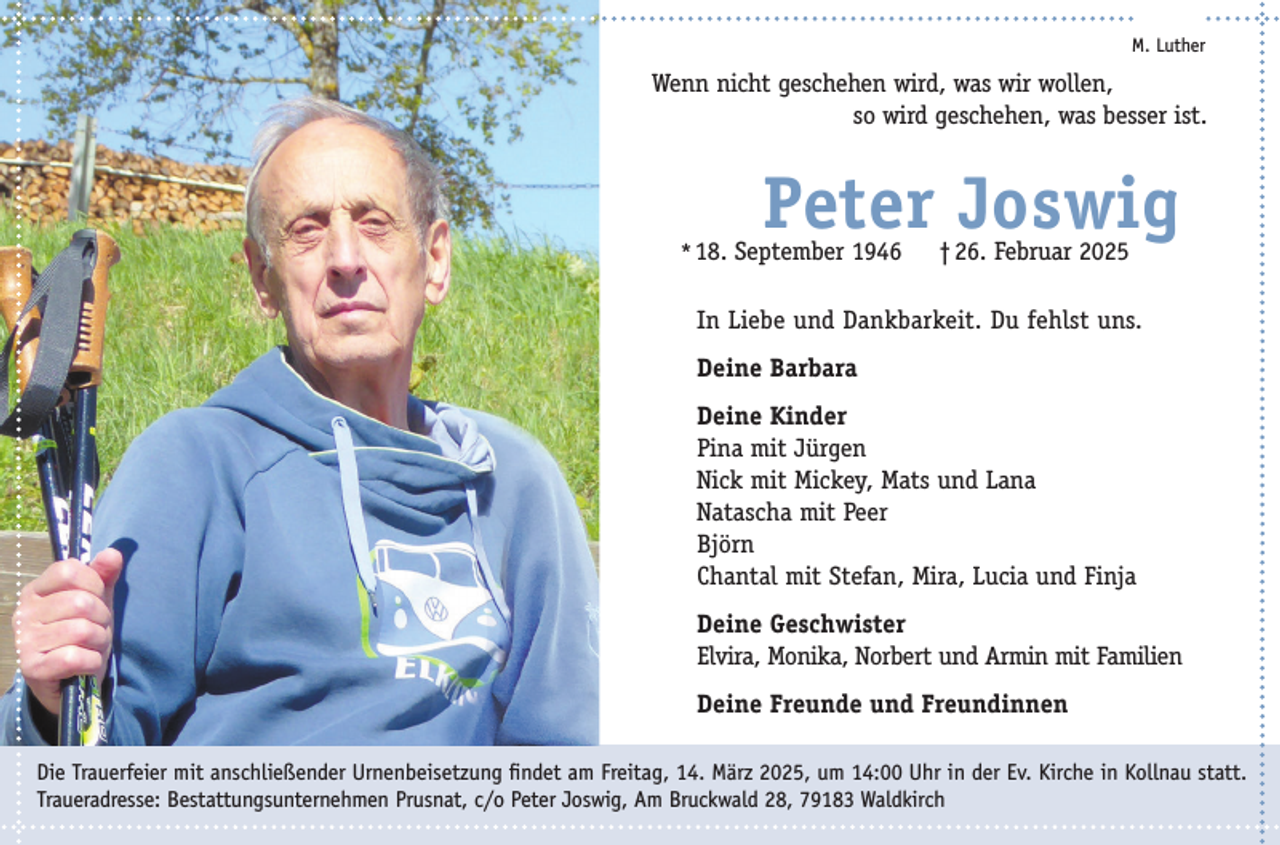 <p>M. Luther</p><p>Wenn nicht geschehen wird, was wir wollen,<br />so wird geschehen, was besser ist.</p><p>Peter Joswig</p><p>*18. September 1946</p><p>† 26. Februar 2025</p><p>In Liebe und Dankbarkeit. Du fehlst uns.<br />Deine Barbara<br />Deine Kinder<br />Pina mit Jürgen<br />Nick mit Mickey, Mats und Lana<br />Natascha mit Peer<br />Björn<br />Chantal mit Stefan, Mira, Lucia und Finja<br />Deine Geschwister<br />Elvira, Monika, Norbert und Armin mit Familien<br />Deine Freunde und Freundinnen<br />Die Trauerfeier mit anschließender Urnenbeisetzung findet am Freitag, 14. März 2025, um 14:00 Uhr in der Ev. Kirche in Kollnau statt.<br />Traueradresse: Bestattungsunternehmen Prusnat, c/o Peter Joswig, Am Bruckwald 28, 79183 Waldkirch</p>