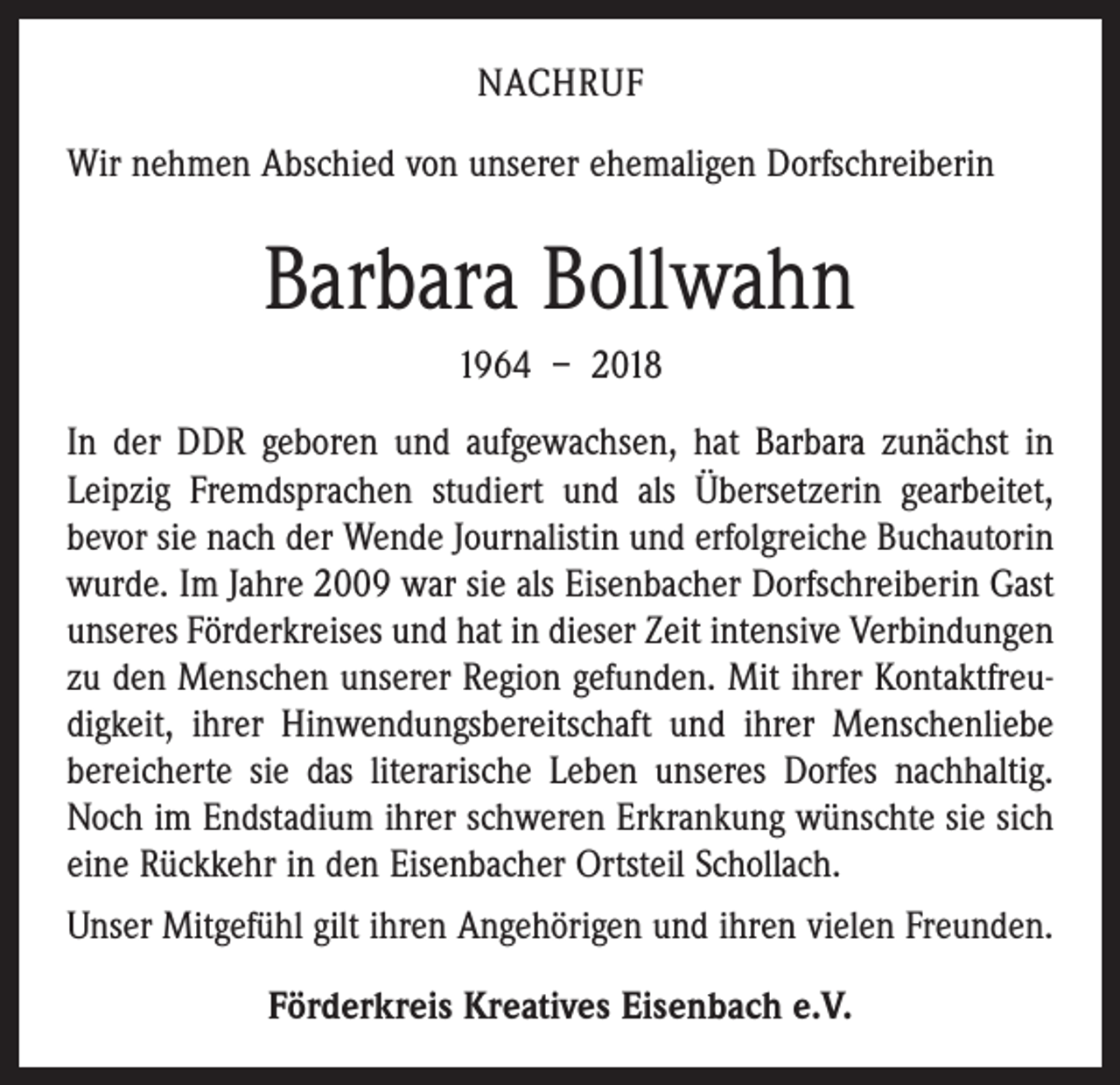 <p>NACHRUF<br />Wir nehmen Abschied von unserer ehemaligen Dorfschreiberin</p><p>Barbara Bollwahn<br />1964 – 2018<br />In der DDR geboren und aufgewachsen, hat Barbara zunächst in<br />Leipzig Fremdsprachen studiert und als Übersetzerin gearbeitet,<br />bevor sie nach der Wende Journalistin und erfolgreiche Buchautorin<br />wurde. Im Jahre 2009 war sie als Eisenbacher Dorfschreiberin Gast<br />unseres Förderkreises und hat in dieser Zeit intensive Verbindungen<br />zu den Menschen unserer Region gefunden. Mit ihrer Kontaktfreudigkeit, ihrer Hinwendungsbereitschaft und ihrer Menschenliebe<br />bereicherte sie das literarische Leben unseres Dorfes nachhaltig.<br />Noch im Endstadium ihrer schweren Erkrankung wünschte sie sich<br />eine Rückkehr in den Eisenbacher Ortsteil Schollach.<br />Unser Mitgefühl gilt ihren Angehörigen und ihren vielen Freunden.<br />Förderkreis Kreatives Eisenbach e.V.</p>
