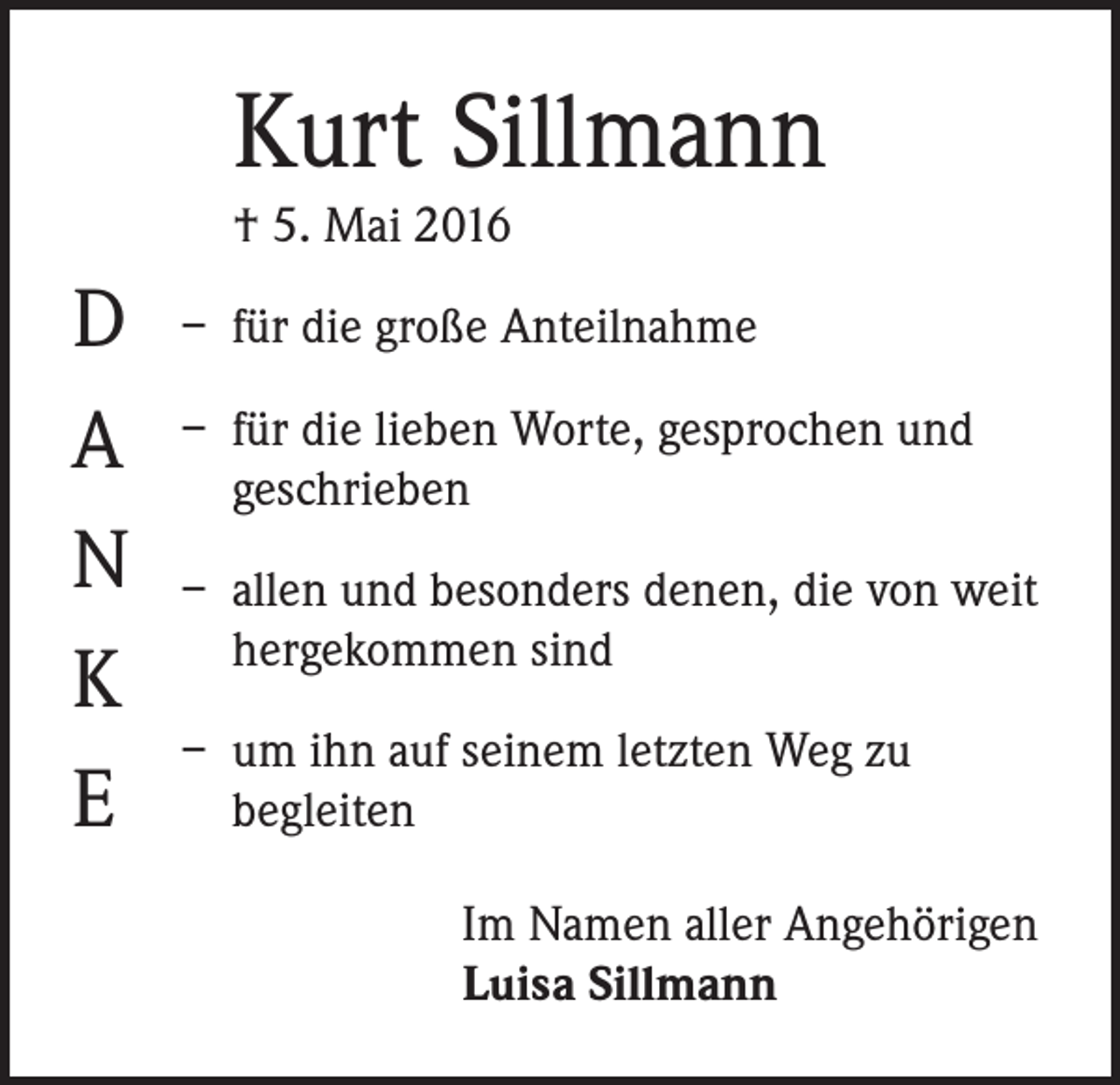 <p>Kurt Sillmann<br />† 5. Mai 2016</p><p>D<br />A<br />N<br />K<br />E</p><p>– für die große Anteilnahme<br />– für die lieben Worte, gesprochen und<br />geschrieben<br />– allen und besonders denen, die von weit<br />hergekommen sind<br />– um ihn auf seinem letzten Weg zu<br />begleiten<br />Im Namen aller Angehörigen<br />Luisa Sillmann</p>