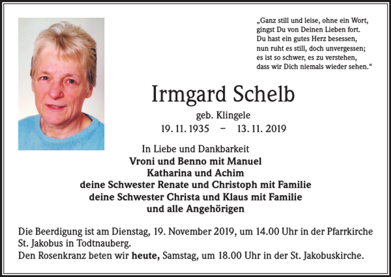 <p>„Ganz still und leise, ohne ein Wort,<br />gingst Du von Deinen Lieben fort.<br />Du hast ein gutes Herz besessen,<br />nun ruht es still, doch unvergessen;<br />es ist so schwer, es zu verstehen,<br />dass wir Dich niemals wieder sehen.“</p><p>Irmgard Schelb<br />geb. Klingele<br />19. 11. 1935 – 13. 11. 2019<br />In Liebe und Dankbarkeit<br />Vroni und Benno mit Manuel<br />Katharina und Achim<br />deine Schwester Renate und Christoph mit Familie<br />deine Schwester Christa und Klaus mit Familie<br />und alle Angehörigen<br />Die Beerdigung ist am Dienstag, 19. November 2019, um 14.00 Uhr in der Pfarrkirche<br />St. Jakobus in Todtnauberg.<br />Den Rosenkranz beten wir heute, Samstag, um 18.00 Uhr in der St. Jakobuskirche.</p>