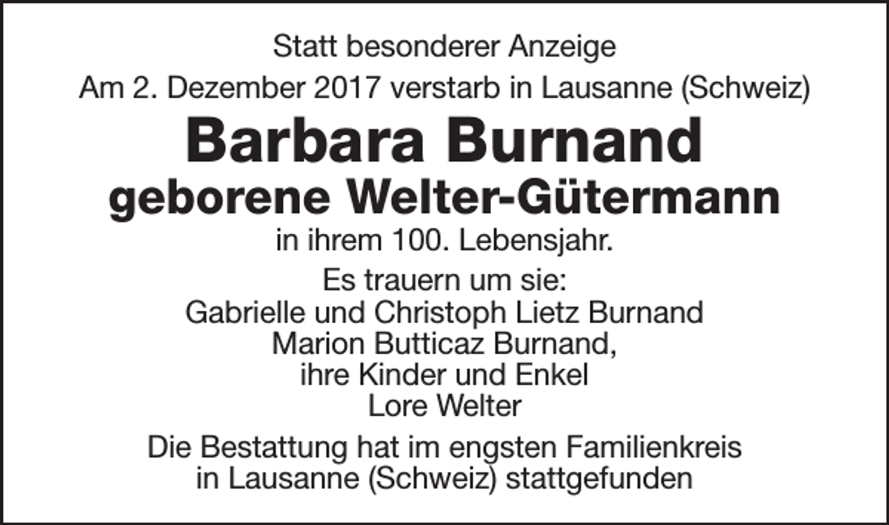 <p>Statt besonderer Anzeige<br />Am 2. Dezember 2017 verstarb in Lausanne (Schweiz)</p><p>Barbara Burnand</p><p>geborene Welter-Gütermann<br />in ihrem 100. Lebensjahr.<br />Es trauern um sie:<br />Gabrielle und Christoph Lietz Burnand<br />Marion Butticaz Burnand,<br />ihre Kinder und Enkel<br />Lore Welter<br />Die Bestattung hat im engsten Familienkreis<br />in Lausanne (Schweiz) stattgefunden</p>