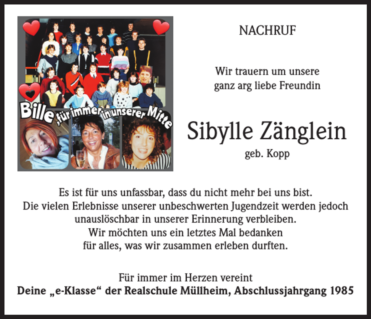 <p>NACHRUF<br />Wir trauern um unsere<br />ganz arg liebe Freundin</p><p>Sibylle Zänglein<br />geb. Kopp<br />Es ist für uns unfassbar, dass du nicht mehr bei uns bist.<br />Die vielen Erlebnisse unserer unbeschwerten Jugendzeit werden jedoch<br />unauslöschbar in unserer Erinnerung verbleiben.<br />Wir möchten uns ein letztes Mal bedanken<br />für alles, was wir zusammen erleben durften.<br />Für immer im Herzen vereint<br />Deine „e-Klasse“ der Realschule Müllheim, Abschlussjahrgang 1985</p>