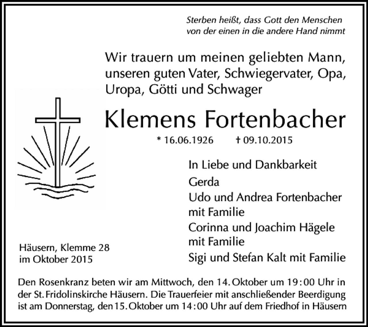 <p>Sterben heißt, dass Gott den Menschen<br />von der einen in die andere Hand nimmt</p><p>Wir trauern um meinen geliebten Mann,<br />unseren guten Vater, Schwiegervater, Opa,<br />Uropa, Götti und Schwager</p><p>Klemens Fortenbacher<br />* 16.06.1926</p><p>Häusern, Klemme 28<br />im Oktober 2015</p><p>† 09.10.2015</p><p>In Liebe und Dankbarkeit<br />Gerda<br />Udo und Andrea Fortenbacher<br />mit Familie<br />Corinna und Joachim Hägele<br />mit Familie<br />Sigi und Stefan Kalt mit Familie</p><p>Den Rosenkranz beten wir am Mittwoch, den 14. Oktober um 19 : 00 Uhr in<br />der St. Fridolinskirche Häusern. Die Trauerfeier mit anschließender Beerdigung<br />ist am Donnerstag, den 15. Oktober um 14 : 00 Uhr auf dem Friedhof in Häusern</p>