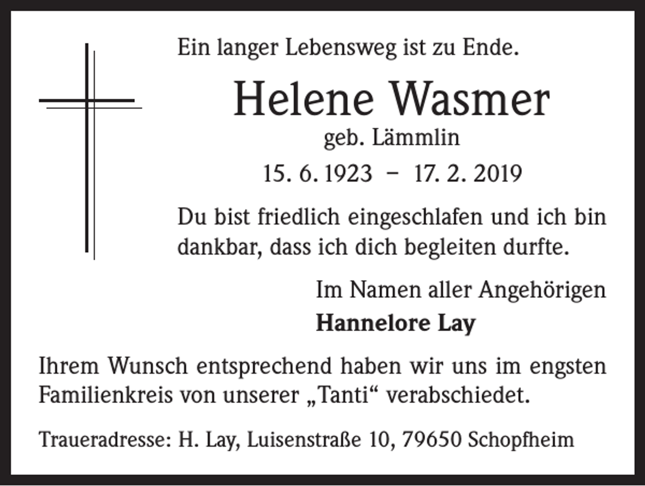 <p>Ein langer Lebensweg ist zu Ende.</p><p>Helene Wasmer<br />geb. Lämmlin<br />15. 6. 1923 – 17. 2. 2019</p><p>Du bist friedlich eingeschlafen und ich bin<br />dankbar, dass ich dich begleiten durfte.<br />Im Namen aller Angehörigen<br />Hannelore Lay<br />Ihrem Wunsch entsprechend haben wir uns im engsten<br />Familienkreis von unserer „Tanti“ verabschiedet.<br />Traueradresse: H. Lay, Luisenstraße 10, 79650 Schopfheim</p>
