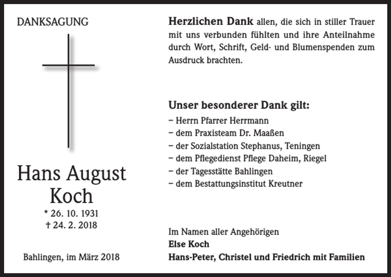 <p>DANKSAGUNG</p><p>Herzlichen Dank allen, die sich in stiller Trauer<br />mit uns verbunden fühlten und ihre Anteilnahme<br />durch Wort, Schrift, Geld- und Blumenspenden zum<br />Ausdruck brachten.</p><p>Unser besonderer Dank gilt:</p><p>Hans August<br />Koch<br />* 26. 10. 1931<br />† 24. 2. 2018</p><p>Bahlingen, im März 2018</p><p>– Herrn Pfarrer Herrmann<br />– dem Praxisteam Dr. Maaßen<br />– der Sozialstation Stephanus, Teningen<br />– dem Pflegedienst Pflege Daheim, Riegel<br />– der Tagesstätte Bahlingen<br />– dem Bestattungsinstitut Kreutner</p><p>Im Namen aller Angehörigen<br />Else Koch<br />Hans-Peter, Christel und Friedrich mit Familien</p>