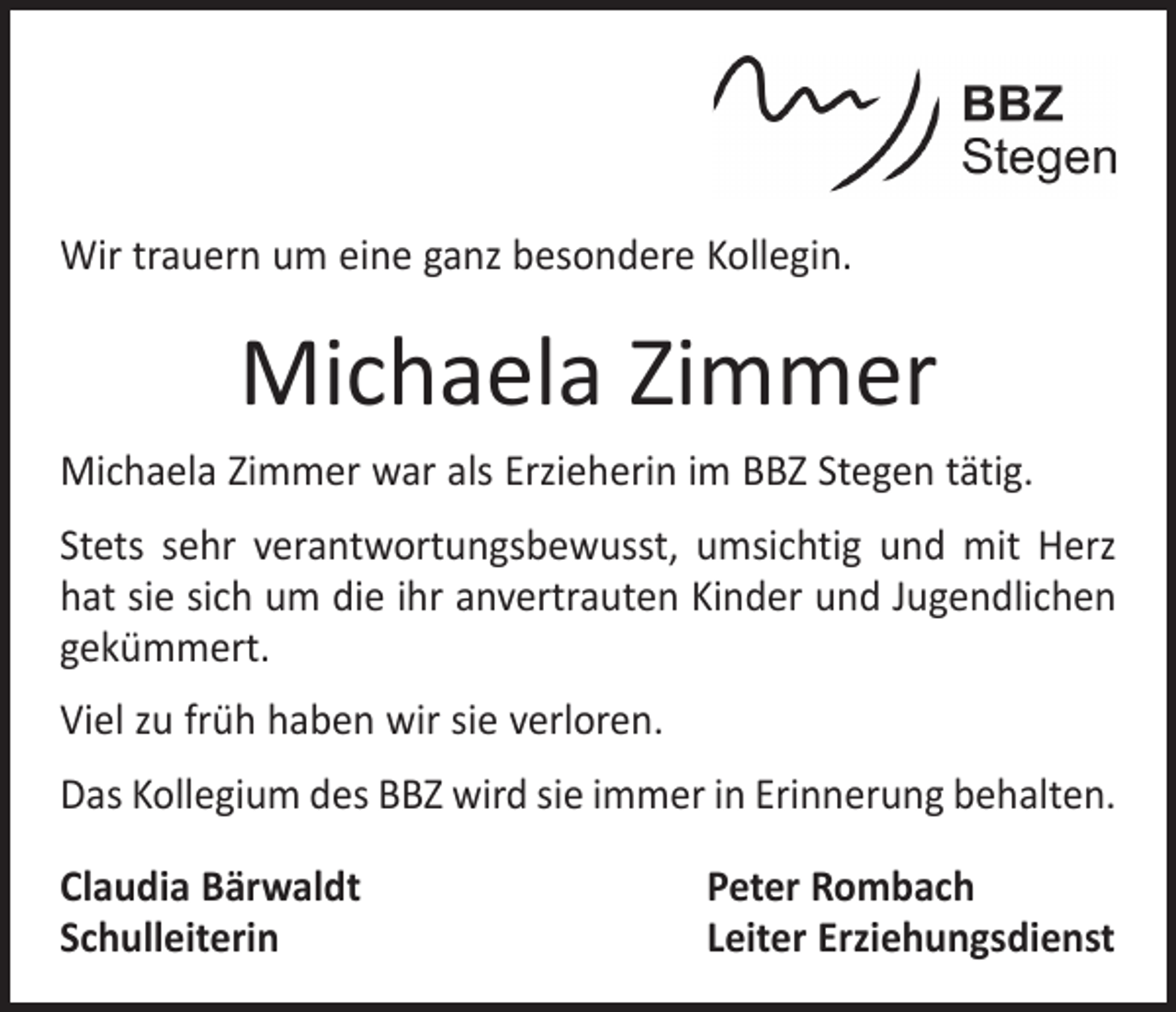 <p>Wir trauern um eine ganz besondere Kollegin.</p><p>Michaela Zimmer<br />Michaela Zimmer war als Erzieherin im BBZ Stegen tätig.<br />Stets sehr verantwortungsbewusst, umsichtig und mit Herz<br />hat sie sich um die ihr anvertrauten Kinder und Jugendlichen<br />gekümmert.<br />Viel zu früh haben wir sie verloren.<br />Das Kollegium des BBZ wird sie immer in Erinnerung behalten.<br />Claudia Bärwaldt<br />Schulleiterin</p><p>Peter Rombach<br />Leiter Erziehungsdienst</p>