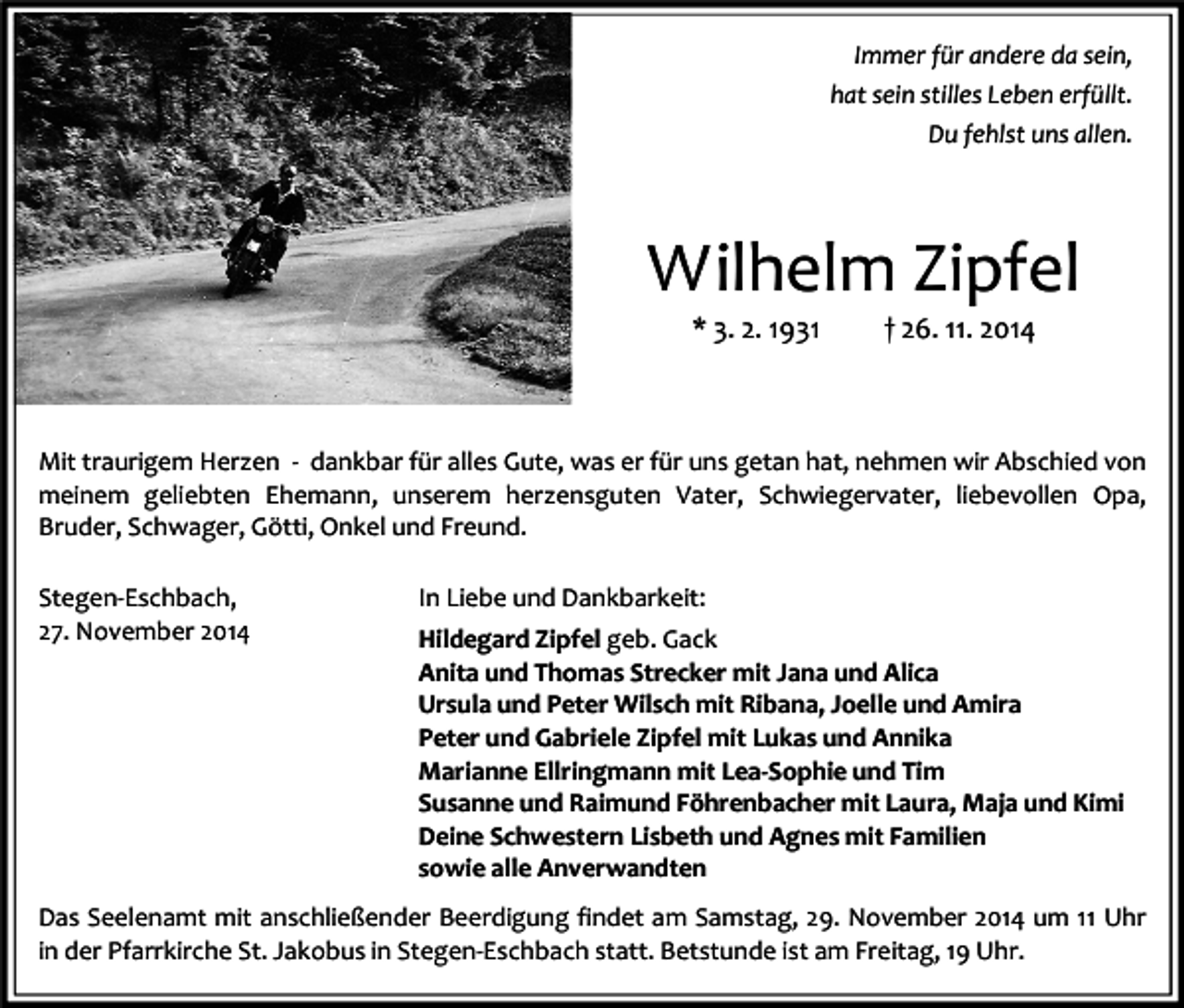 <p>Immer für andere da sein,<br />hat sein stilles Leben erfüllt.<br />Du fehlst uns allen.</p><p>Wilhelm Zipfel<br />* 3. 2. 1931</p><p>† 26. 11. 2014</p><p>Mit traurigem Herzen - dankbar für alles Gute, was er für uns getan hat, nehmen wir Abschied von<br />meinem geliebten Ehemann, unserem herzensguten Vater, Schwiegervater, liebevollen Opa,<br />Bruder, Schwager, Götti, Onkel und Freund.<br />Stegen-Eschbach,<br />27. November 2014</p><p>In Liebe und Dankbarkeit:<br />Hildegard Zipfel geb. Gack<br />Anita und Thomas Strecker mit Jana und Alica<br />Ursula und Peter Wilsch mit Ribana, Joelle und Amira<br />Peter und Gabriele Zipfel mit Lukas und Annika<br />Marianne Ellringmann mit Lea-Sophie und Tim<br />Susanne und Raimund Föhrenbacher mit Laura, Maja und Kimi<br />Deine Schwestern Lisbeth und Agnes mit Familien<br />sowie alle Anverwandten</p><p>Das Seelenamt mit anschließender Beerdigung findet am Samstag, 29. November 2014 um 11 Uhr<br />in der Pfarrkirche St. Jakobus in Stegen-Eschbach statt. Betstunde ist am Freitag, 19 Uhr.</p>