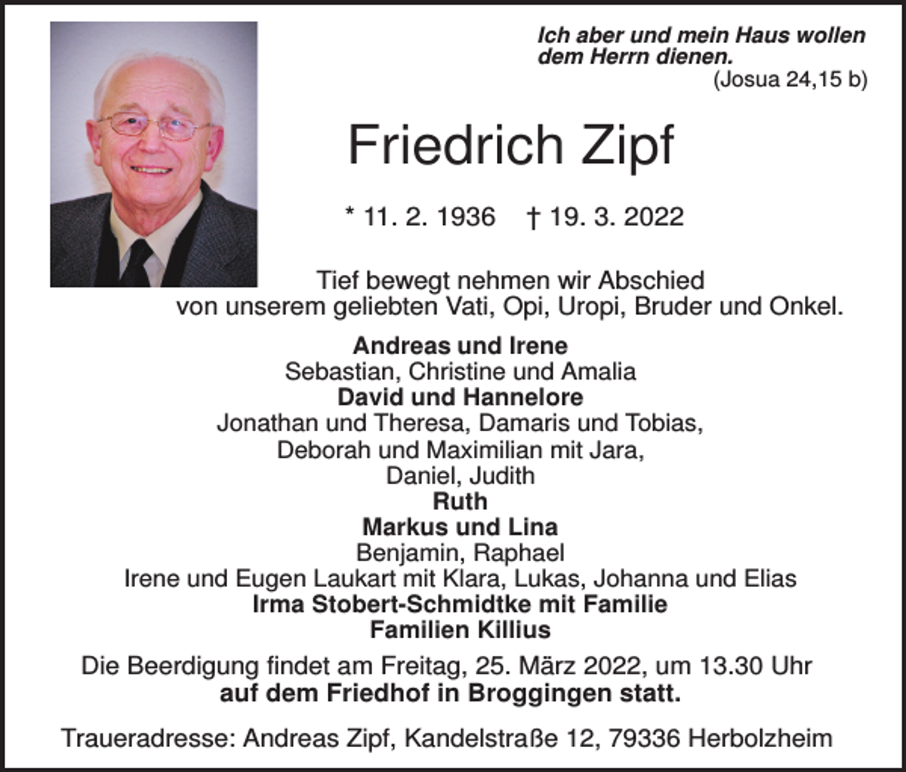 <p>Ich aber und mein Haus wollen<br />dem Herrn dienen.<br />(Josua 24,15 b)</p><p>Friedrich Zipf<br />* 11. 2. 1936</p><p>† 19. 3. 2022</p><p>Tief bewegt nehmen wir Abschied<br />von unserem geliebten Vati, Opi, Uropi, Bruder und Onkel.<br />Andreas und Irene<br />Sebastian, Christine und Amalia<br />David und Hannelore<br />Jonathan und Theresa, Damaris und Tobias,<br />Deborah und Maximilian mit Jara,<br />Daniel, Judith<br />Ruth<br />Markus und Lina<br />Benjamin, Raphael<br />Irene und Eugen Laukart mit Klara, Lukas, Johanna und Elias<br />Irma Stobert-Schmidtke mit Familie<br />Familien Killius</p><p>Die Beerdigung findet am Freitag, 25. März 2022, um 13.30 Uhr<br />auf dem Friedhof in Broggingen statt.<br />Traueradresse: Andreas Zipf, Kandelstraße 12, 79336 Herbolzheim</p>