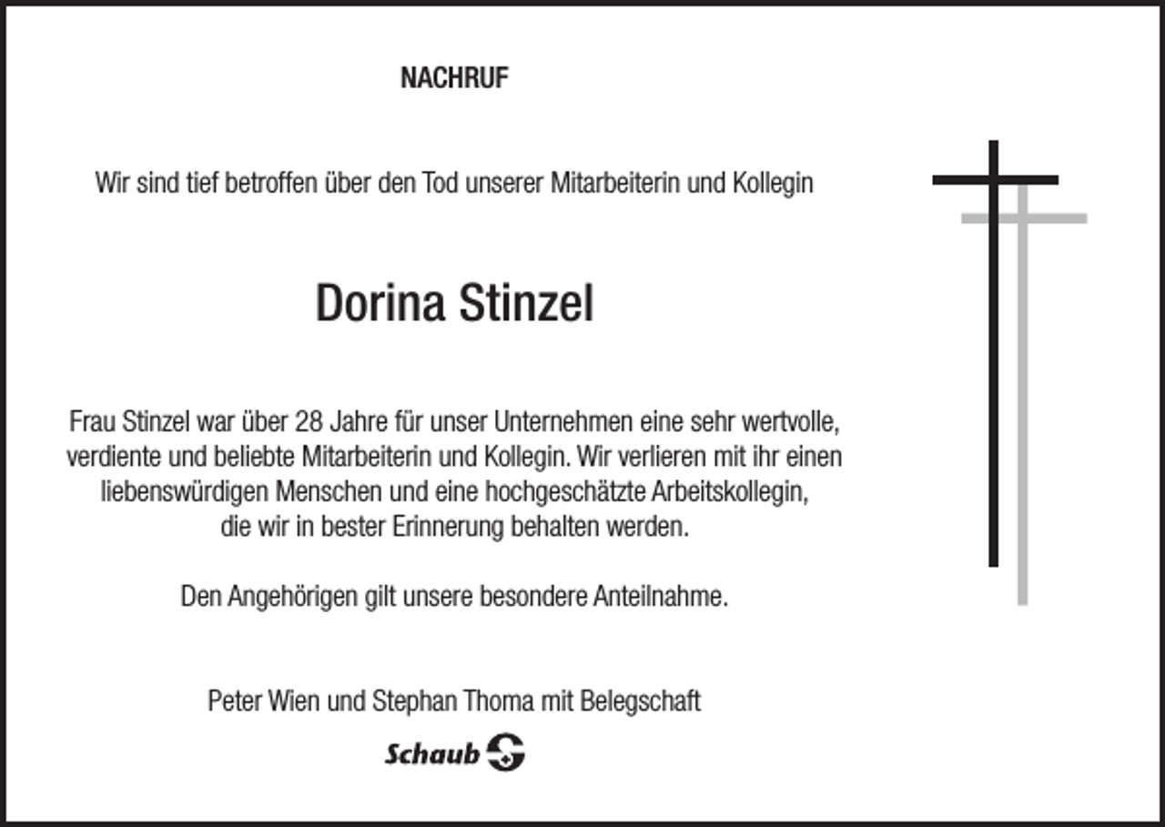 <p>NACHRUF<br />Wir sind tief betroffen über den Tod unserer Mitarbeiterin und Kollegin</p><p>Dorina Stinzel<br />Frau Stinzel war über 28 Jahre für unser Unternehmen eine sehr wertvolle,<br />verdiente und beliebte Mitarbeiterin und Kollegin. Wir verlieren mit ihr einen<br />liebenswürdigen Menschen und eine hochgeschätzte Arbeitskollegin,<br />die wir in bester Erinnerung behalten werden.<br />Den Angehörigen gilt unsere besondere Anteilnahme.<br />Peter Wien und Stephan Thoma mit Belegschaft</p>