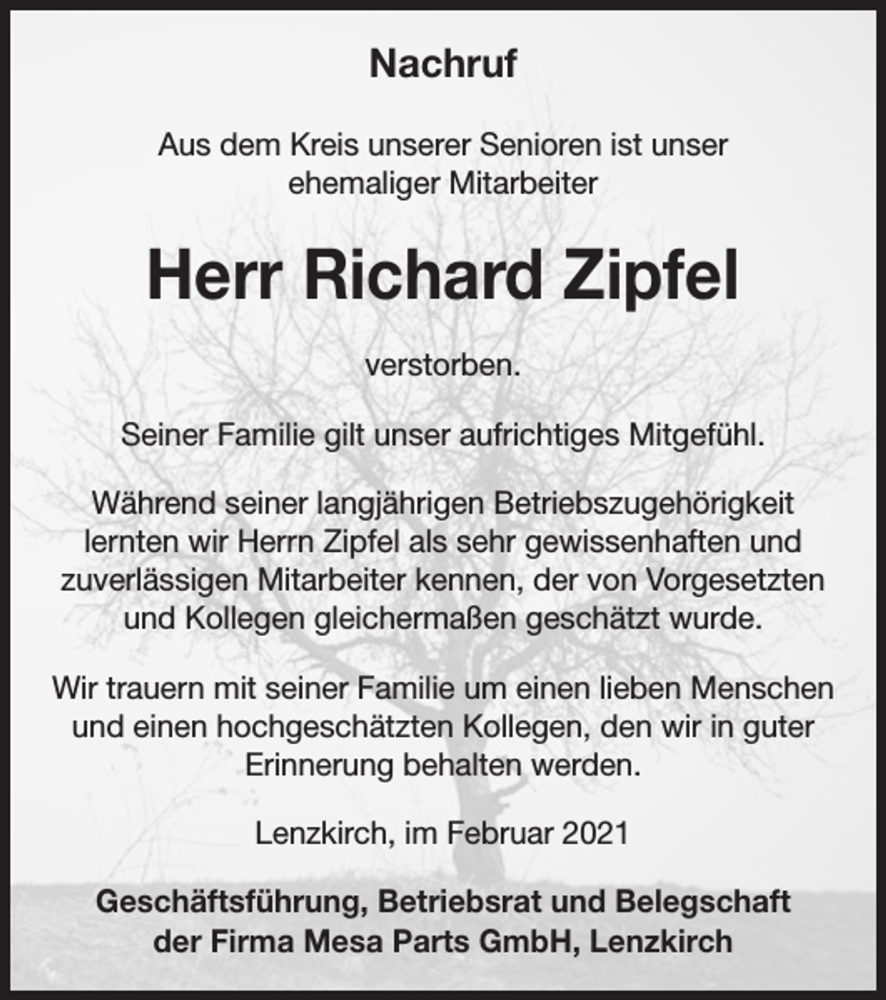 <p>Nachruf<br />Aus dem Kreis unserer Senioren ist unser<br />ehemaliger Mitarbeiter</p><p>Herr Richard Zipfel<br />verstorben.<br />Seiner Familie gilt unser aufrichtiges Mitgefühl.<br />Während seiner langjährigen Betriebszugehörigkeit<br />lernten wir Herrn Zipfel als sehr gewissenhaften und<br />zuverlässigen Mitarbeiter kennen, der von Vorgesetzten<br />und Kollegen gleichermaßen geschätzt wurde.<br />Wir trauern mit seiner Familie um einen lieben Menschen<br />und einen hochgeschätzten Kollegen, den wir in guter<br />Erinnerung behalten werden.<br />Lenzkirch, im Februar 2021<br />Geschäftsführung, Betriebsrat und Belegschaft<br />der Firma Mesa Parts GmbH, Lenzkirch</p>