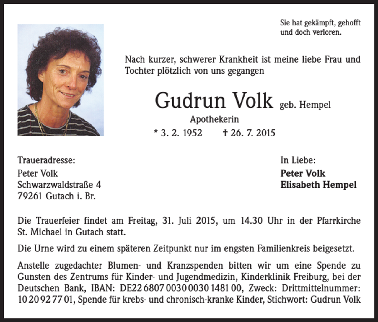 <p>Sie hat gekämpft, gehofft<br />und doch verloren.</p><p>Nach kurzer, schwerer Krankheit ist meine liebe Frau und<br />Tochter plötzlich von uns gegangen</p><p>Gudrun Volk geb. Hempel</p><p>Apothekerin<br />* 3. 2. 1952 † 26. 7. 2015<br />Traueradresse:<br />Peter Volk<br />Schwarzwaldstraße 4<br />79261 Gutach i. Br.</p><p>In Liebe:<br />Peter Volk<br />Elisabeth Hempel</p><p>Die Trauerfeier findet am Freitag, 31. Juli 2015, um 14.30 Uhr in der Pfarrkirche<br />St. Michael in Gutach statt.<br />Die Urne wird zu einem späteren Zeitpunkt nur im engsten Familienkreis beigesetzt.<br />Anstelle zugedachter Blumen- und Kranzspenden bitten wir um eine Spende zu<br />­Gunsten des Zentrums für Kinder- und Jugendmedizin, Kinderklinik Freiburg, bei der<br />Deutschen Bank, IBAN: DE22 6807 1481 00, Zweck: Drittmittelnummer:<br />10 20 92 77 01, Spende für krebs- und chronisch-kranke Kinder, Stichwort: Gudrun Volk</p>