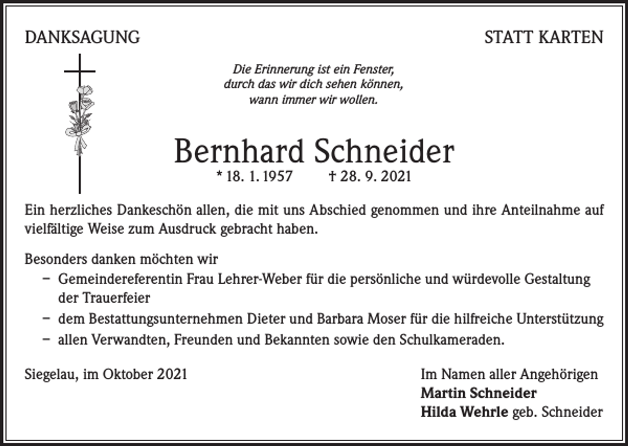 <p>DANKSAGUNG</p><p>STATT KARTEN<br />Die Erinnerung ist ein Fenster,<br />durch das wir dich sehen können,<br />wann immer wir wollen.</p><p>Bernhard Schneider<br />* 18. 1. 1957 † 28. 9. 2021</p><p>Ein herzliches Dankeschön allen, die mit uns Abschied genommen und ihre Anteilnahme auf<br />vielfältige Weise zum Ausdruck gebracht haben.<br />Besonders danken möchten wir<br />– Gemeindereferentin Frau Lehrer-Weber für die persönliche und würdevolle Gestaltung<br />der Trauerfeier<br />– dem Bestattungsunternehmen Dieter und Barbara Moser für die hilfreiche Unterstützung<br />– allen Verwandten, Freunden und Bekannten sowie den Schulkameraden.<br />Siegelau, im Oktober 2021 Im Namen aller Angehörigen<br />Martin Schneider<br />Hilda Wehrle geb. Schneider</p>