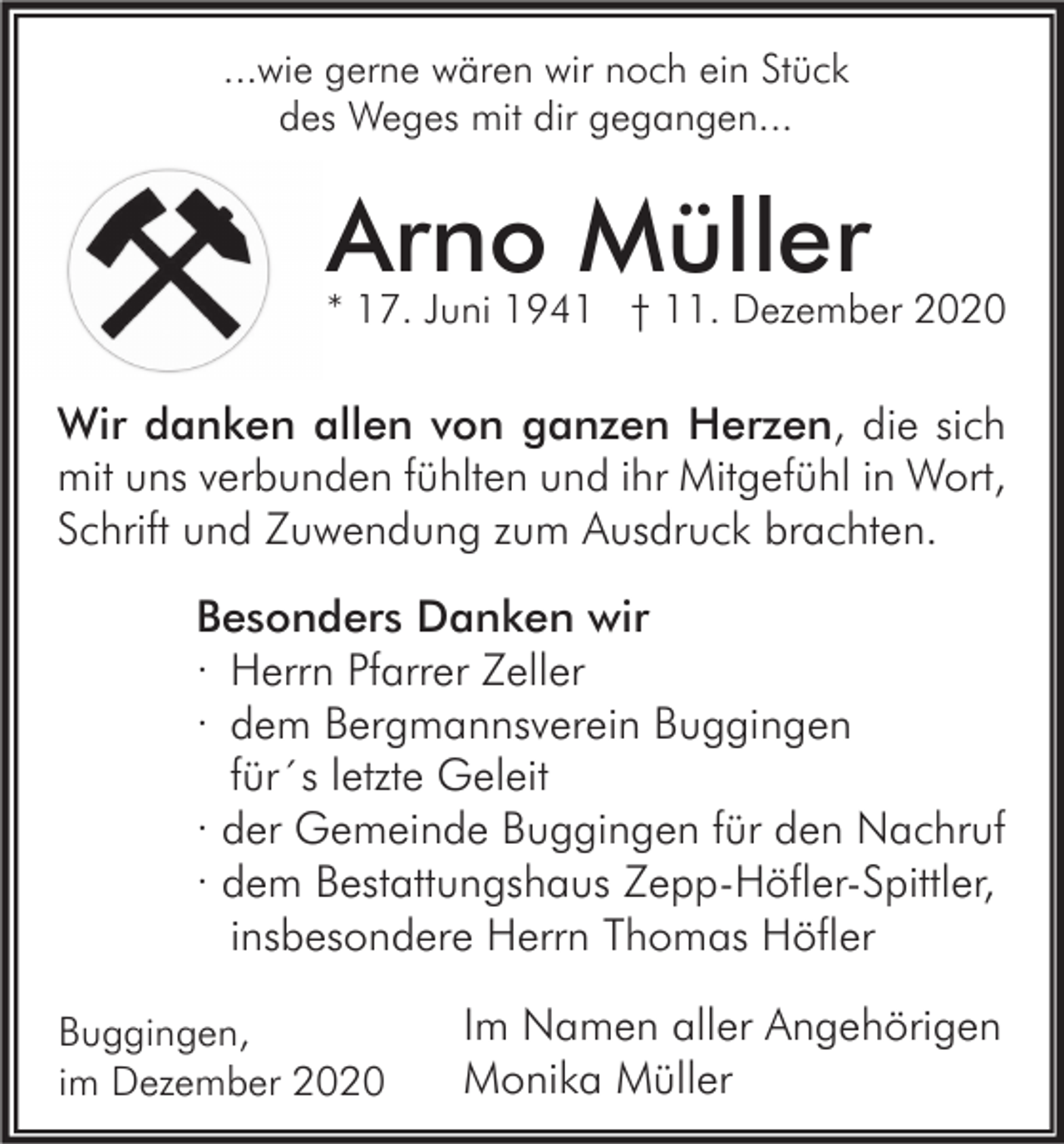 <p>...wie gerne wären wir noch ein Stück<br />des Weges mit dir gegangen...</p><p>Arno Müller</p><p>* 17. Juni 1941 † 11. Dezember 2020</p><p>Wir danken allen von ganzen Herzen, die sich<br />mit uns verbunden fühlten und ihr Mitgefühl in Wort,<br />Schrift und Zuwendung zum Ausdruck brachten.<br />Besonders Danken wir<br />· Herrn Pfarrer Zeller<br />· dem Bergmannsverein Buggingen<br />für´s letzte Geleit<br />· der Gemeinde Buggingen für den Nachruf<br />· dem Bestattungshaus Zepp-Höfler-Spittler,<br />insbesondere Herrn Thomas Höfler<br />Buggingen,<br />im Dezember 2020</p><p>Im Namen aller Angehörigen<br />Monika Müller</p>