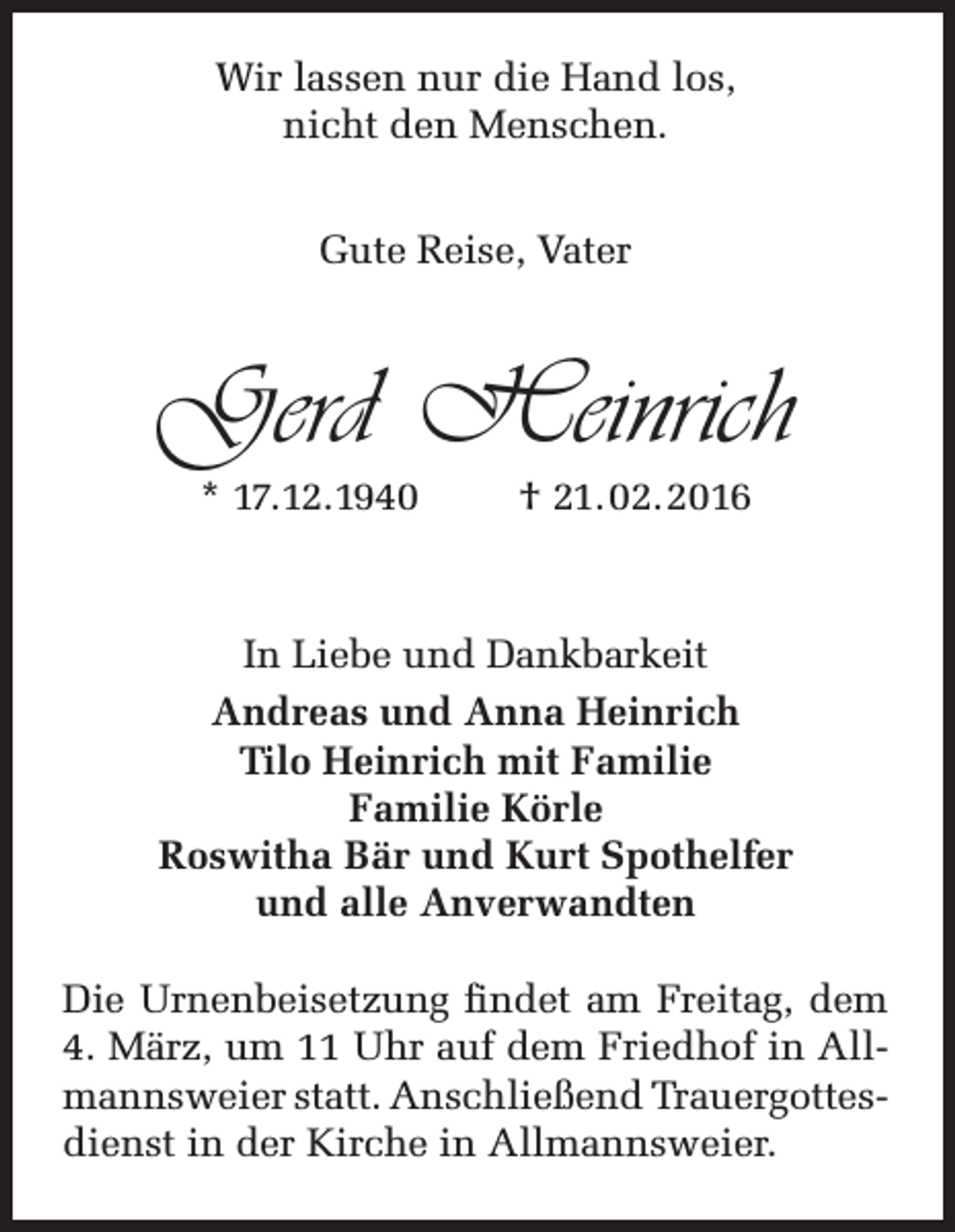 <p>Wir lassen nur die Hand los,<br />nicht den Menschen.<br />Gute Reise, Vater</p><p>Gerd Heinrich<br />* 17.12.1940</p><p>† 21.02.2016</p><p>In Liebe und Dankbarkeit<br />Andreas und Anna Heinrich<br />Tilo Heinrich mit Familie<br />Familie Körle<br />Roswitha Bär und Kurt Spothelfer<br />und alle Anverwandten<br />Die Urnenbeisetzung findet am Freitag, dem<br />4. März, um 11 Uhr auf dem Friedhof in Allmannsweier statt. Anschließend Trauergottesdienst in der Kirche in Allmannsweier.</p>