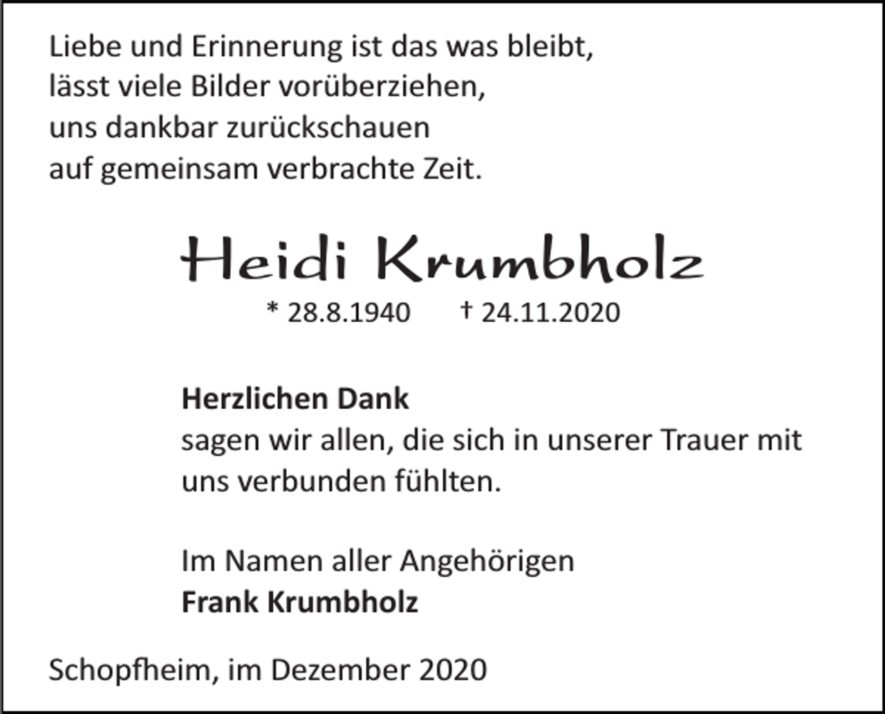 <p>Liebe und Erinnerung ist das was bleibt,<br />lässt viele Bilder vorüberziehen,<br />uns dankbar zurückschauen<br />auf gemeinsam verbrachte Zeit.</p><p>Heidi Krumbholz<br />* 28.8.1940</p><p>† 24.11.2020</p><p>Herzlichen Dank<br />sagen wir allen, die sich in unserer Trauer mit<br />uns verbunden fühlten.<br />Im Namen aller Angehörigen<br />Frank Krumbholz<br />Schop�eim, im Dezember 2020</p>