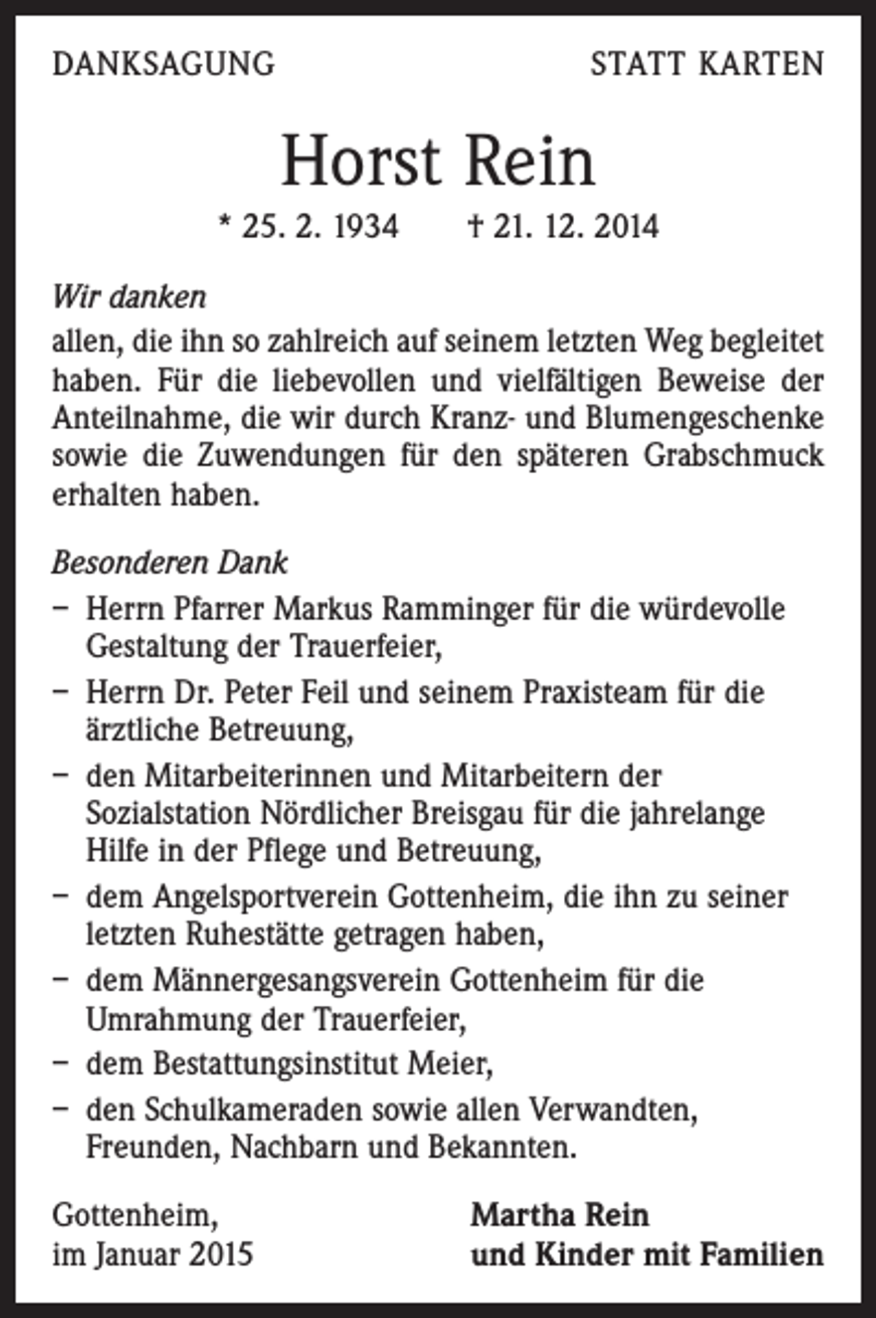 <p>DANKSAGUNG</p><p>STATT KARTEN</p><p>Horst Rein<br />* 25. 2. 1934 † 21. 12. 2014<br />Wir danken<br />allen, die ihn so zahlreich auf seinem letzten Weg begleitet<br />haben. Für die liebevollen und vielfältigen Beweise der<br />Anteilnahme, die wir durch Kranz- und Blumengeschenke<br />sowie die Zuwendungen für den späteren Grabschmuck<br />erhalten haben.<br />Besonderen Dank<br />– Herrn Pfarrer Markus Ramminger für die würdevolle<br />Gestaltung der Trauerfeier,<br />– Herrn Dr. Peter Feil und seinem Praxisteam für die<br />ärzt­liche Betreuung,<br />– den Mitarbeiterinnen und Mitarbeitern der<br />Sozialstation Nördlicher Breisgau für die jahrelange<br />Hilfe in der Pflege und Betreuung,<br />– dem Angelsportverein Gottenheim, die ihn zu seiner<br />letzten Ruhestätte getragen haben,<br />– dem Männergesangsverein Gottenheim für die<br />Umrahmung der Trauerfeier,<br />– dem Bestattungsinstitut Meier,<br />– den Schulkameraden sowie allen Verwandten,<br />Freunden, Nachbarn und Bekannten.<br />Gottenheim,<br />im Januar 2015</p><p>Martha Rein<br />und Kinder mit Familien</p>