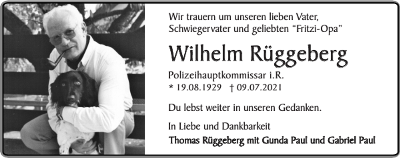 <p>Wir trauern um unseren lieben Vater,<br />Schwiegervater und geliebten “Fritzi-Opa”</p><p>Wilhelm Rüggeberg</p><p>Polizeihauptkommissar i.R.<br />* 19.08.1929 † 09.07.2021</p><p>Du lebst weiter in unseren Gedanken.<br />In Liebe und Dankbarkeit<br />Thomas Rüggeberg mit Gunda Paul und Gabriel Paul</p>