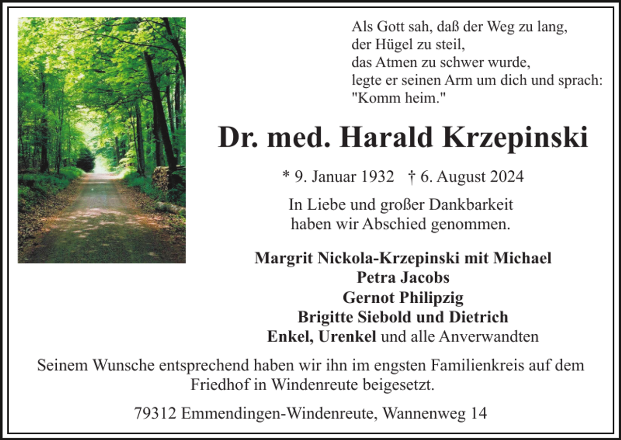 <p>Als Gott sah, daß der Weg zu lang,<br />der Hügel zu steil,<br />das Atmen zu schwer wurde,<br />legte er seinen Arm um dich und sprach:<br />"Komm heim."</p><p>Dr. med. Harald Krzepinski<br />* 9. Januar 1932 † 6. August 2024<br />In Liebe und großer Dankbarkeit<br />haben wir Abschied genommen.<br />Margrit Nickola-Krzepinski mit Michael<br />Petra Jacobs<br />Gernot Philipzig<br />Brigitte Siebold und Dietrich<br />Enkel, Urenkel und alle Anverwandten<br />Seinem Wunsche entsprechend haben wir ihn im engsten Familienkreis auf dem<br />Friedhof in Windenreute beigesetzt.<br />79312 Emmendingen-Windenreute, Wannenweg 14</p>