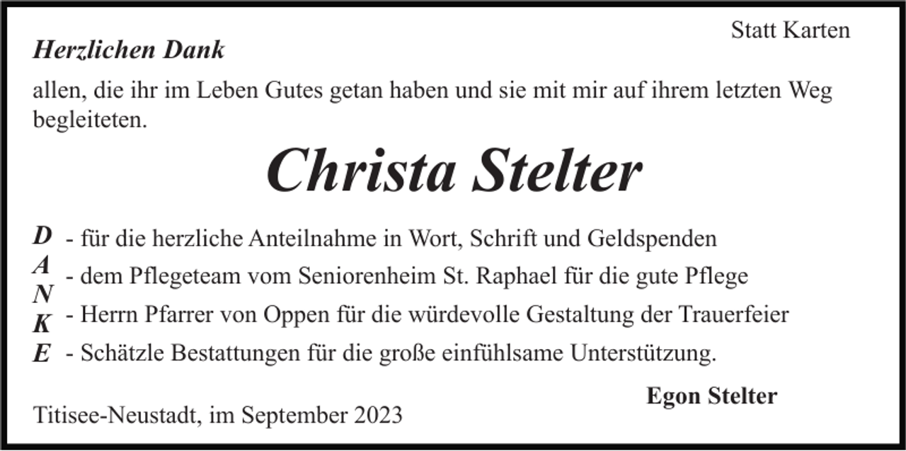 <p>Statt Karten</p><p>Herzlichen Dank</p><p>allen, die ihr im Leben Gutes getan haben und sie mit mir auf ihrem letzten Weg<br />begleiteten.</p><p>Christa Stelter<br />D<br />A<br />N<br />K<br />E</p><p>- für die herzliche Anteilnahme in Wort, Schrift und Geldspenden<br />- dem Pflegeteam vom Seniorenheim St. Raphael für die gute Pflege<br />- Herrn Pfarrer von Oppen für die würdevolle Gestaltung der Trauerfeier<br />- Schätzle Bestattungen für die große einfühlsame Unterstützung.</p><p>Titisee-Neustadt, im September 2023</p><p>Egon Stelter</p>