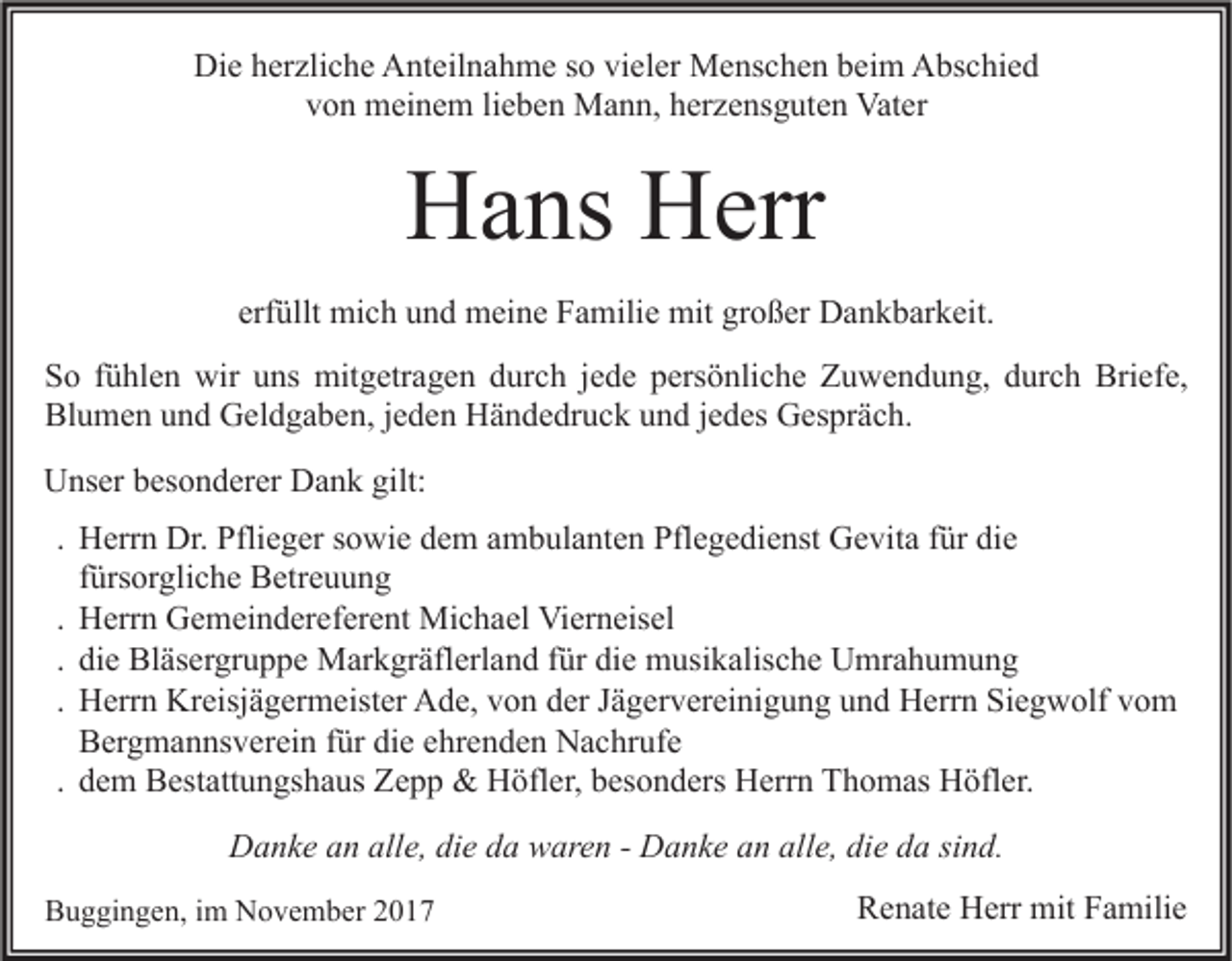 <p>Die<br />Di<br />e hherzliche<br />er zli c h e AAnteilnahme<br />nt eil n a h m e s so<br />o vivieler<br />el er Menschen<br />M e ns c h e n bbeim<br />ei m AAbschied<br />bs c hi e d<br />von<br />v o n meinem<br />m ei n e m lilieben<br />e b e n Mann,<br />M a n n, hherzensguten<br />er z e ns g ut e n Vater<br />Vat er</p><p>HHans<br />a ns HHerr<br />err<br />erfüllt<br />erf üllt mich<br />mi c h und<br />u n d meine<br />m ei n e Familie<br />F a mili e mit<br />mit großer<br />gr o ß er Dankbarkeit.<br />D a n k b ar k eit.<br />SSo<br />o ffühlen<br />ü hl e n wir<br />wir uuns<br />ns mitgetragen<br />mit g etr a g e n ddurch<br />ur c h jjede<br />e d e ppersönliche<br />ers ö nli c h e Zuwendung,<br />Z u w e n d u n g, ddurch<br />ur c h Briefe,<br />Bri ef e,<br />Bl<br />u m e n uund<br />n d Geldgaben,<br />G el d g a b e n, j jeden<br />e d e n Händedruck<br />H ä n d e dr u c k uund<br />n d j jedes<br />e d es Gespräch.<br />G es pr ä c h.<br />Blumen<br />UUnser<br />ns er bbesonderer<br />es o n d er er DDank<br />a n k gilt:<br />gilt:<br />. Herrn<br />H err n Dr.<br />Dr. Pflieger<br />Pfli e g er sowie<br />s o wi e dem<br />d e m ambulanten<br />a m b ul a nt e n Pflegedienst<br />Pfl e g e di e nst Gevita<br />G e vit a für<br />f ür die<br />di e<br />f ürs or gli c h e Betreuung<br />B etr e u u n g<br />fürsorgliche<br />. Herrn<br />H err n Gemeindereferent<br />G e m ei n d er ef er e nt Michael<br />Mi c h a el Vierneisel<br />Vi er n eis el<br />. die<br />di e Bläsergruppe<br />Bl äs er gr u p p e Markgräflerland<br />M ar k gr äfl erl a n d für<br />f ür die<br />di e musikalische<br />m usi k alis c h e Umrahumung<br />U mr a h u m u n g<br />. Herrn<br />H err n Kreisjägermeister<br />Kr eisj ä g er m eist er Ade,<br />A d e, von<br />v o n der<br />d er Jägervereinigung<br />J ä g er v er ei ni g u n g und<br />u n d Herrn<br />H err n Siegwolf<br />Si e g w olf vom<br />vo m<br />B er g m a n ns v er ei n für<br />f ür die<br />di e ehrenden<br />e hr e n d e n Nachrufe<br />N a c hr uf e<br />Bergmannsverein<br />. dem<br />d e m Bestattungshaus<br />B est att u n gs h a us Zepp<br />Z e p p &amp;&amp; Höfler,<br />H öfl er, besonders<br />b es o n d ers Herrn<br />H err n Thomas<br />T h o m as Höfler.<br />H öfl er.<br />DDanke<br />a n k e aan<br />n all<br />alle,<br />e, didie<br />e dda<br />a wwaren<br />ar e n - - DDanke<br />a n k e aan<br />n all<br />alle,<br />e, didie<br />e dda<br />a sisind.<br />n d.<br />BBuggingen,<br />u g gi n g e n, i im<br />m November<br />N o v e m b er 22</p><p>RRenate<br />e n at e Herr<br />H err mit<br />mit FFamilie<br />a mili e</p>