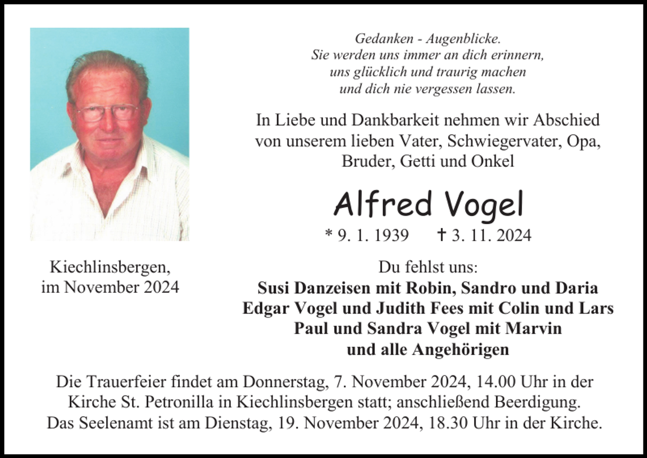 <p>Gedanken - Augenblicke.<br />Sie werden uns immer an dich erinnern,<br />uns glücklich und traurig machen<br />und dich nie vergessen lassen.</p><p>In Liebe und Dankbarkeit nehmen wir Abschied<br />von unserem lieben Vater, Schwiegervater, Opa,<br />Bruder, Getti und Onkel</p><p>Alfred Vogel<br />* 9. 1. 1939<br />Kiechlinsbergen,<br />im November 2024</p><p> 3. 11. 2024</p><p>Du fehlst uns:<br />Susi Danzeisen mit Robin, Sandro und Daria<br />Edgar Vogel und Judith Fees mit Colin und Lars<br />Paul und Sandra Vogel mit Marvin<br />und alle Angehörigen</p><p>Die Trauerfeier findet am Donnerstag, 7. November 2024, 14.00 Uhr in der<br />Kirche St. Petronilla in Kiechlinsbergen statt; anschließend Beerdigung.<br />Das Seelenamt ist am Dienstag, 19. November 2024, 18.30 Uhr in der Kirche.</p>