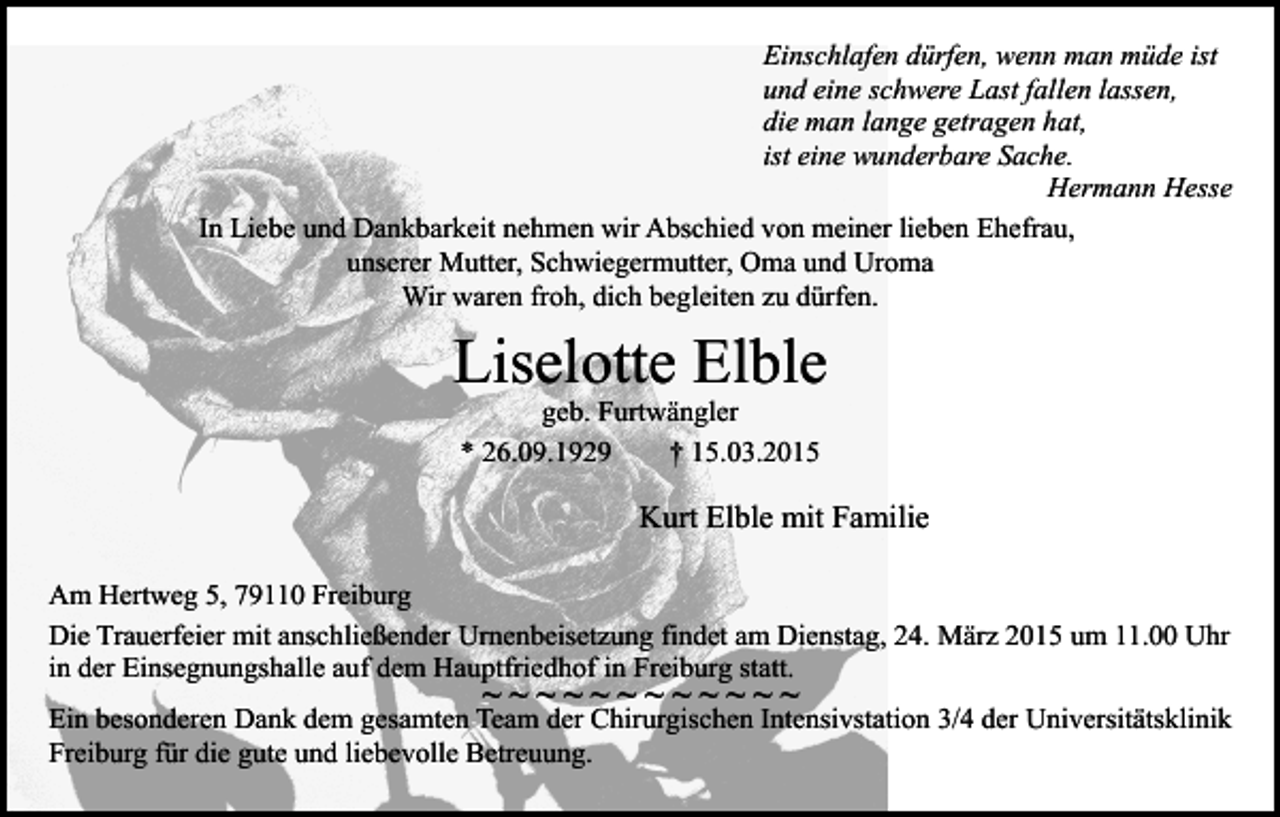 <p>Einschlafen dürfen, wenn man müde ist<br />und eine schwere Last fallen lassen,<br />die man lange getragen hat,<br />ist eine wunderbare Sache.<br />Hermann Hesse<br />In Liebe und Dankbarkeit nehmen wir Abschied von meiner lieben Ehefrau,<br />unserer Mutter, Schwiegermutter, Oma und Uroma<br />Wir waren froh, dich begleiten zu dürfen.</p><p>Liselotte Elble<br />geb. Furtwängler<br />* 26.09.1929<br />† 15.03.2015</p><p>Kurt Elble mit Familie<br />Am Hertweg 5, 79110 Freiburg<br />Die Trauerfeier mit anschließender Urnenbeisetzung findet am Dienstag, 24. März 2015 um 11.00 Uhr<br />in der Einsegnungshalle auf dem Hauptfriedhof in Freiburg statt.</p><p>~~~~~~~~~~~~</p><p>Ein besonderen Dank dem gesamten Team der Chirurgischen Intensivstation 3/4 der Universitätsklinik<br />Freiburg für die gute und liebevolle Betreuung.</p>
