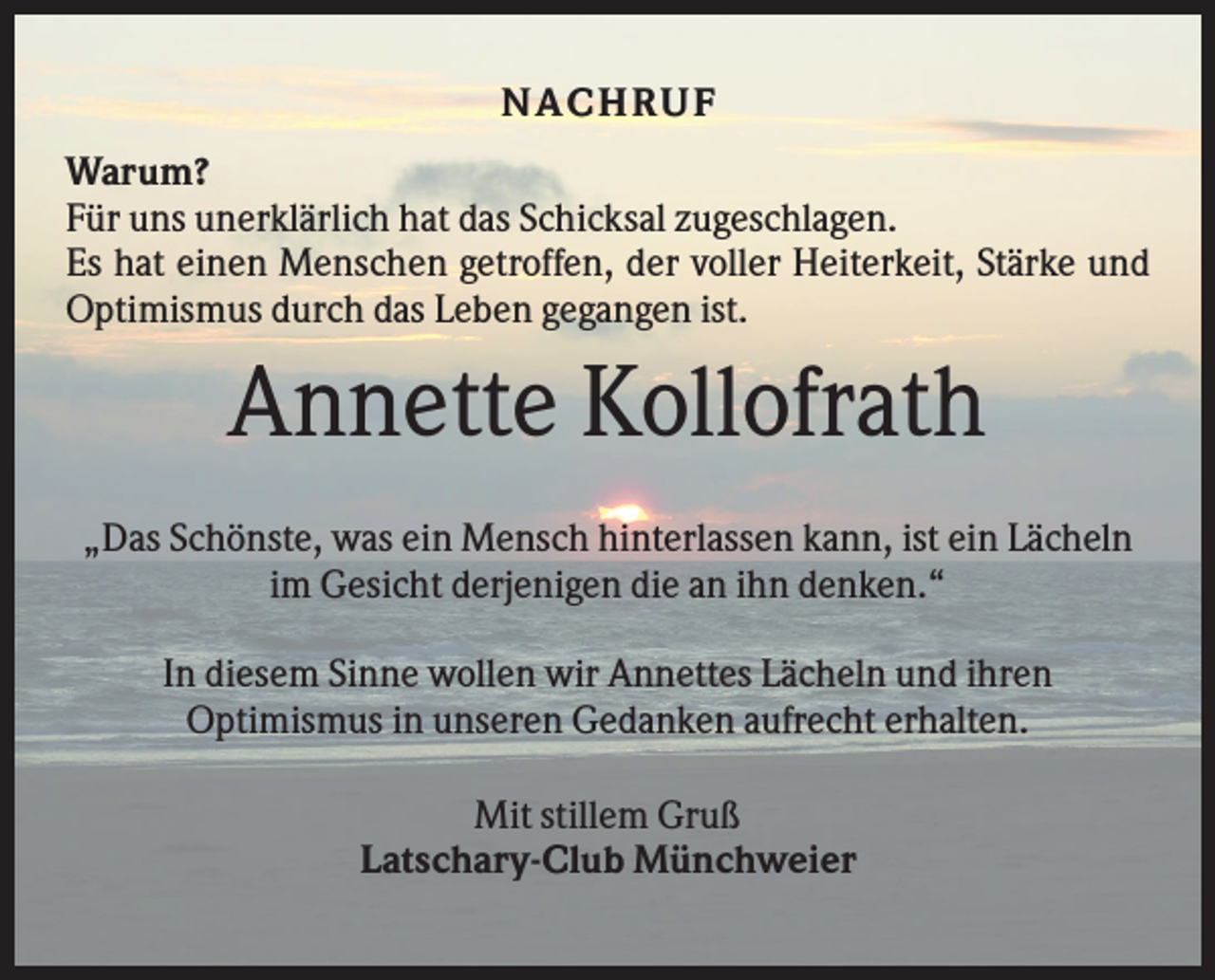 <p>NA C H R U F<br />Warum?<br />Für uns unerklärlich hat das Schicksal zugeschlagen.<br />Es hat einen Menschen getroffen, der voller Heiterkeit, Stärke und<br />Optimismus durch das Leben gegangen ist.</p><p>Annette Kollofrath<br />„Das Schönste, was ein Mensch hinterlassen kann, ist ein Lächeln<br />im Gesicht derjenigen die an ihn denken.“<br />In diesem Sinne wollen wir Annettes Lächeln und ihren<br />Optimismus in unseren Gedanken aufrecht erhalten.<br />Mit stillem Gruß<br />Latschary-Club Münchweier</p>