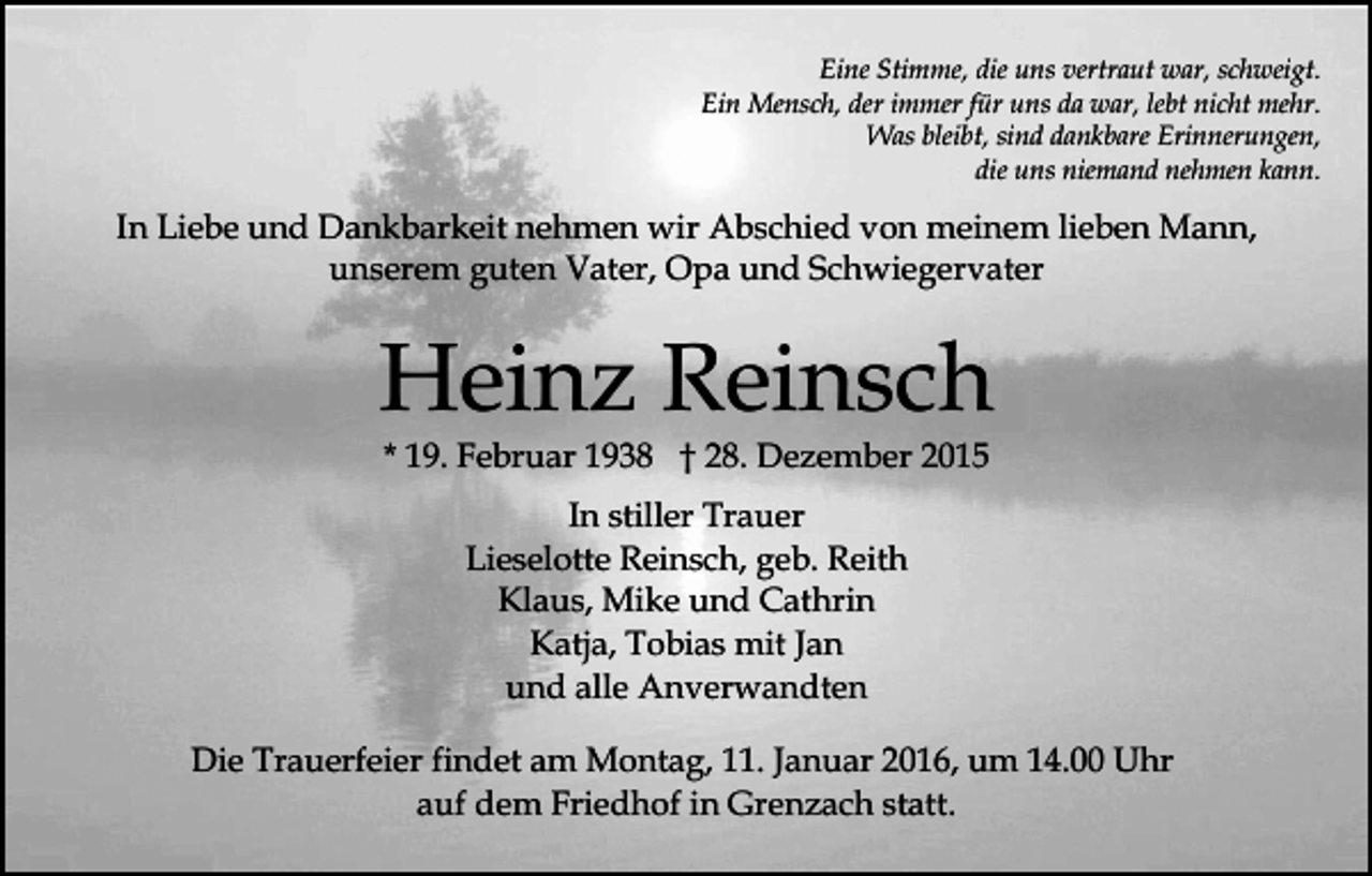 <p>Eine Stimme, die uns vertraut war, schweigt.<br />Ein Mensch, der immer für uns da war, lebt nicht mehr.<br />Was bleibt, sind dankbare Erinnerungen,<br />die uns niemand nehmen kann.</p><p>In Liebe und Dankbarkeit nehmen wir Abschied von meinem lieben Mann,<br />unserem guten Vater, Opa und Schwiegervater</p><p>Heinz Reinsch<br />* 19. Februar 1938 † 28. Dezember 2015<br />In stiller Trauer<br />Lieselotte Reinsch, geb. Reith<br />Klaus, Mike und Cathrin<br />Katja, Tobias mit Jan<br />und alle Anverwandten<br />Die Trauerfeier findet am Montag, 11. Januar 2016, um 14.00 Uhr<br />auf dem Friedhof in Grenzach statt.</p>