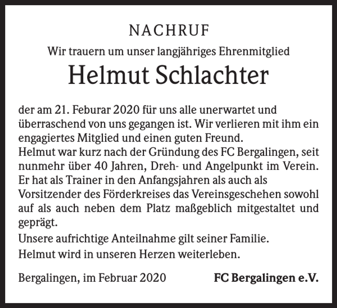 <p>NA CH R UF<br />Wir trauern um unser langjähriges Ehrenmitglied</p><p>Helmut Schlachter<br />der am 21. Feburar 2020 für uns alle unerwartet und<br />überraschend von uns gegangen ist. Wir verlieren mit ihm ein<br />engagiertes Mitglied und einen guten Freund.<br />Helmut war kurz nach der Gründung des FC Bergalingen, seit<br />nunmehr über 40 Jahren, Dreh- und Angelpunkt im Verein.<br />Er hat als Trainer in den Anfangsjahren als auch als<br />Vorsitzender des Förderkreises das Vereinsgeschehen sowohl<br />auf als auch neben dem Platz maßgeblich mitgestaltet und<br />geprägt.<br />Unsere aufrichtige Anteilnahme gilt seiner Familie.<br />Helmut wird in unseren Herzen weiterleben.<br />Bergalingen, im Februar 2020</p><p>FC Bergalingen e.V.</p>