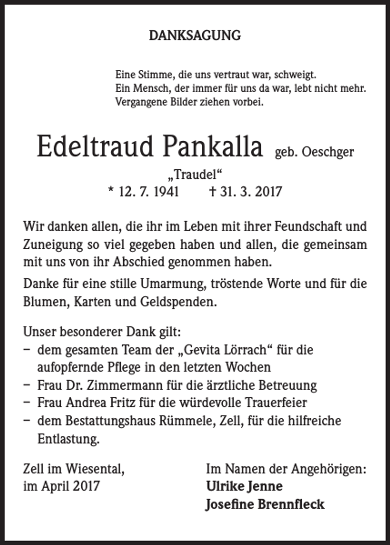 <p>DANKSAGUNG<br />Eine Stimme, die uns vertraut war, schweigt.<br />Ein Mensch, der immer für uns da war, lebt nicht mehr.<br />Vergangene Bilder ziehen vorbei.</p><p>Edeltraud Pankalla</p><p>geb. Oeschger</p><p>„Traudel“<br />* 12. 7. 1941 † 31. 3. 2017<br />Wir danken allen, die ihr im Leben mit ihrer Feundschaft und<br />Zuneigung so viel gegeben haben und allen, die gemeinsam<br />mit uns von ihr Abschied genommen haben.<br />Danke für eine stille Umarmung, tröstende Worte und für die<br />Blumen, Karten und Geldspenden.<br />Unser besonderer Dank gilt:<br />– dem gesamten Team der „Gevita Lörrach“ für die<br />aufopfernde Pflege in den letzten Wochen<br />– Frau Dr. Zimmermann für die ärztliche Betreuung<br />– Frau Andrea Fritz für die würdevolle Trauerfeier<br />– dem Bestattungshaus Rümmele, Zell, für die hilfreiche<br />Entlastung.<br />Zell im Wiesental,<br />im April 2017</p><p>Im Namen der Angehörigen:<br />U<br />lrike Jenne<br />Josefine Brennfleck</p>