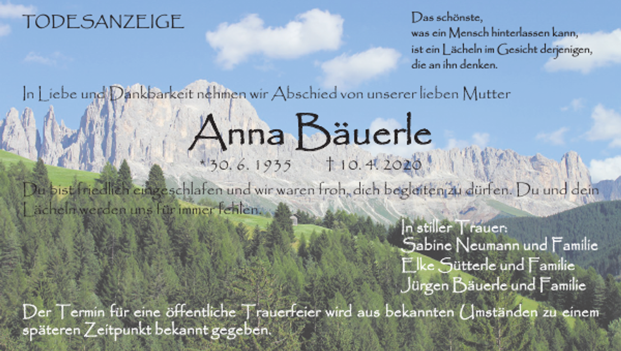 <p>Das schönste,<br />was ein Mensch hinterlassen kann,<br />ist ein Lächeln im Gesicht derjenigen,<br />die an ihn denken.</p><p>TODESANZEIGE</p><p>In Liebe und Dankbarkeit nehmen wir Abschied von unserer lieben Mutter</p><p>Anna Bäuerle<br />* 30. 6. 1935</p><p>† 10. 4. 2020</p><p>Du bist friedlich eingeschlafen und wir waren froh, dich begleiten zu dürfen. Du und dein<br />Lächeln werden uns für immer fehlen.<br />In stiller Trauer:<br />Sabine Neumann und Familie<br />Elke Sütterle und Familie<br />Jürgen Bäuerle und Familie<br />Der Termin für eine öffentliche Trauerfeier wird aus bekannten Umständen zu einem<br />späteren Zeitpunkt bekannt gegeben.</p>