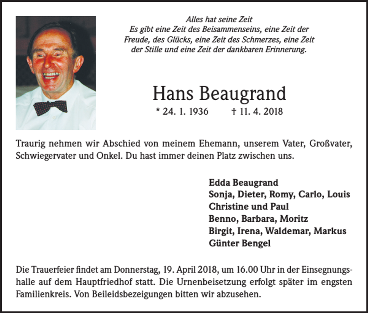 <p>Alles hat seine Zeit<br />Es gibt eine Zeit des Beisammenseins, eine Zeit der<br />Freude, des Glücks, eine Zeit des Schmerzes, eine Zeit<br />der Stille und eine Zeit der dankbaren Erinnerung.</p><p>Hans Beaugrand<br />* 24. 1. 1936</p><p>† 11. 4. 2018</p><p>Traurig nehmen wir Abschied von meinem Ehemann, unserem Vater, Großvater,<br />Schwiegervater und Onkel. Du hast immer deinen Platz zwischen uns.<br />Edda Beaugrand<br />Sonja, Dieter, Romy, Carlo, Louis<br />Christine und Paul<br />Benno, Barbara, Moritz<br />Birgit, Irena, Waldemar, Markus<br />Günter Bengel<br />Die Trauerfeier findet am Donnerstag, 19. April 2018, um 16.00 Uhr in der Einsegnungshalle auf dem Hauptfriedhof statt. Die Urnenbeisetzung erfolgt später im engsten<br />Familienkreis. Von Beileidsbezeigungen bitten wir abzusehen.</p>