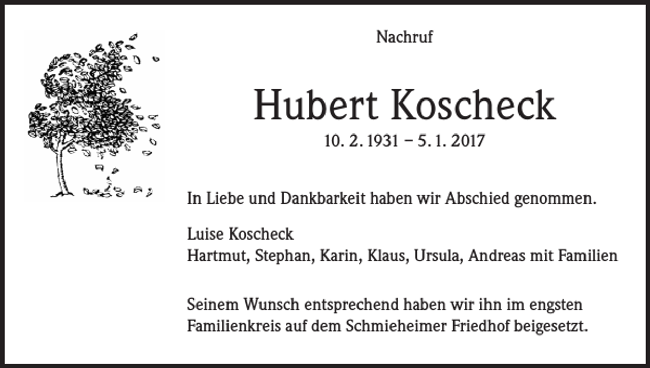 <p>Nachruf</p><p>Hubert Koscheck<br />10. 2. 1931 – 5. 1. 2017</p><p>In Liebe und Dankbarkeit haben wir Abschied genommen.<br />Luise Koscheck<br />Hartmut, Stephan, Karin, Klaus, Ursula, Andreas mit Familien<br />Seinem Wunsch entsprechend haben wir ihn im engsten<br />Familienkreis auf dem Schmieheimer Friedhof beigesetzt.</p>