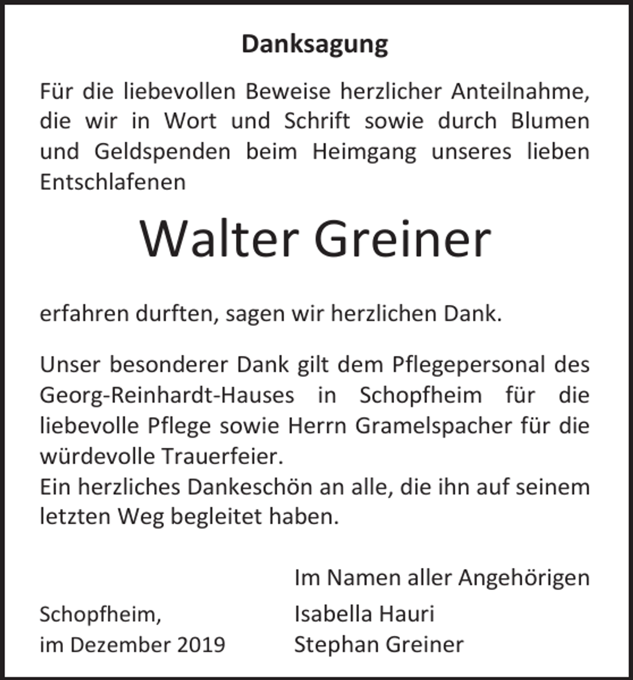 <p>Danksagung<br />Für die liebevollen Beweise herzlicher Anteilnahme,<br />die wir in Wort und Schrift sowie durch Blumen<br />und Geldspenden beim Heimgang unseres lieben<br />Entschlafenen</p><p>Walter Greiner<br />erfahren durften, sagen wir herzlichen Dank.<br />Unser besonderer Dank gilt dem Pflegepersonal des<br />Georg-Reinhardt-Hauses in Schopfheim für die<br />liebevolle Pflege sowie Herrn Gramelspacher für die<br />würdevolle Trauerfeier.<br />Ein herzliches Dankeschön an alle, die ihn auf seinem<br />letzten Weg begleitet haben.</p><p>Schopfheim,<br />im Dezember 2019</p><p>Im Namen aller Angehörigen<br />Isabella Hauri<br />Stephan Greiner</p>