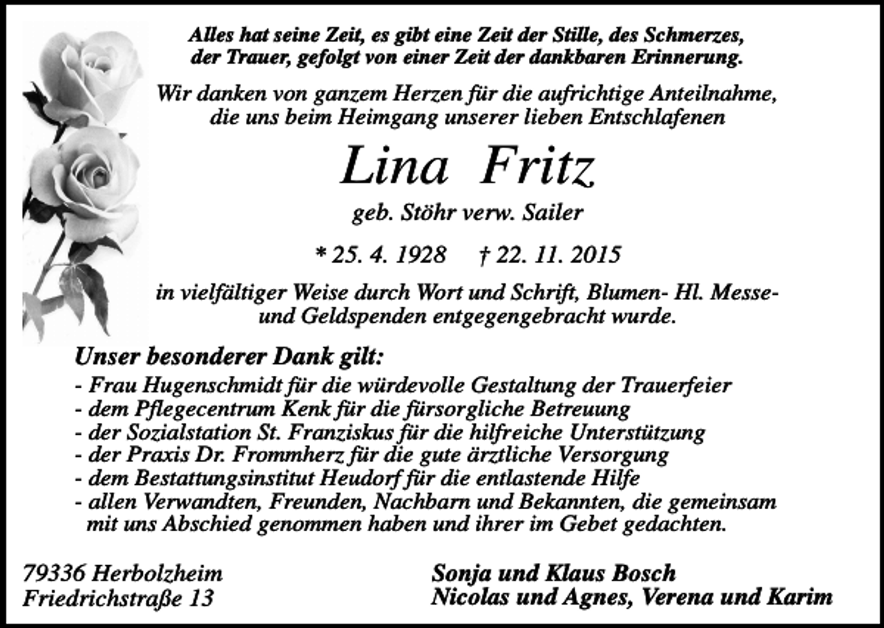 <p>Alles hat seine Zeit, es gibt eine Zeit der Stille, des Schmerzes,<br />der Trauer, gefolgt von einer Zeit der dankbaren Erinnerung.</p><p>Wir danken von ganzem Herzen für die aufrichtige Anteilnahme,<br />die uns beim Heimgang unserer lieben Entschlafenen</p><p>Lina Fritz<br />geb. Stöhr verw. Sailer<br />* 25. 4. 1928 † 22. 11. 2015<br />in vielfältiger Weise durch Wort und Schrift, Blumen- Hl. Messeund Geldspenden entgegengebracht wurde.</p><p>Unser besonderer Dank gilt:<br />- Frau Hugenschmidt für die würdevolle Gestaltung der Trauerfeier<br />- dem Pflegecentrum Kenk für die fürsorgliche Betreuung<br />- der Sozialstation St. Franziskus für die hilfreiche Unterstützung<br />- der Praxis Dr. Frommherz für die gute ärztliche Versorgung<br />- dem Bestattungsinstitut Heudorf für die entlastende Hilfe<br />- allen Verwandten, Freunden, Nachbarn und Bekannten, die gemeinsam<br />mit uns Abschied genommen haben und ihrer im Gebet gedachten.</p><p>79336 Herbolzheim<br />Friedrichstraße 13</p><p>Sonja und Klaus Bosch<br />Nicolas und Agnes, Verena und Karim</p>