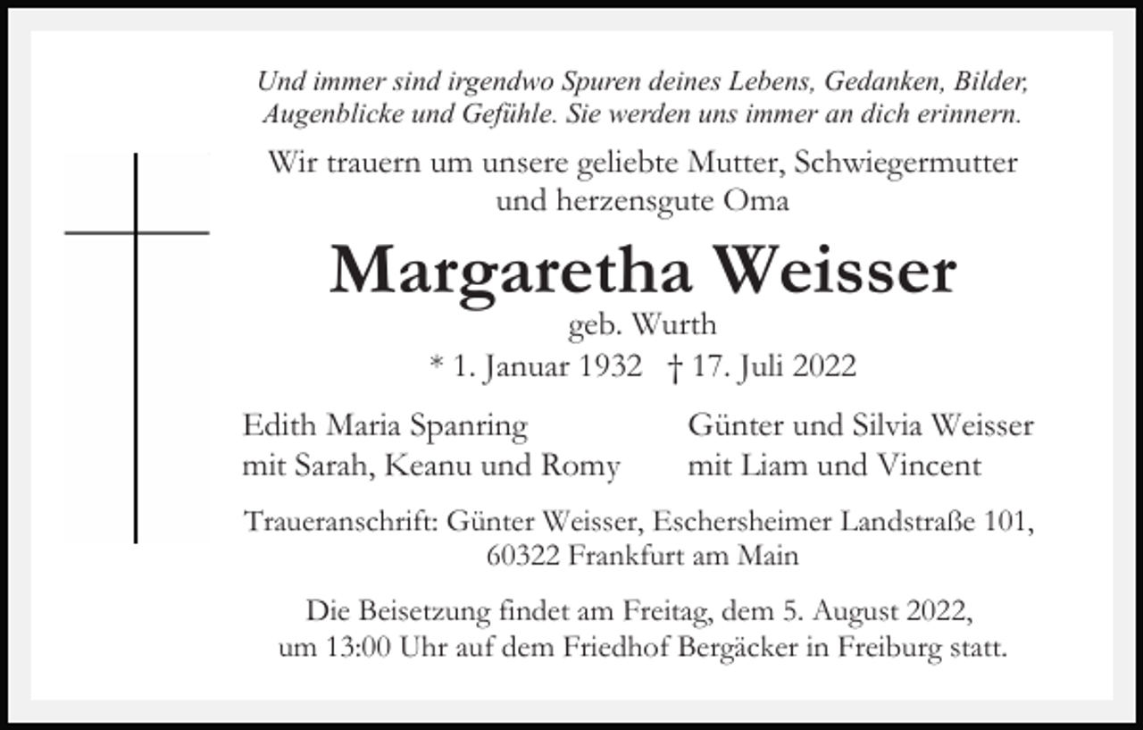 <p>Und immer sind irgendwo Spuren deines Lebens, Gedanken, Bilder,<br />Augenblicke und Gefühle. Sie werden uns immer an dich erinnern.</p><p>Wir trauern um unsere geliebte Mutter, Schwiegermutter<br />und herzensgute Oma</p><p>Margaretha Weisser<br />geb. Wurth<br />* 1. Januar 1932 † 17. Juli 2022</p><p>Edith Maria Spanring<br />mit Sarah, Keanu und Romy</p><p>Günter und Silvia Weisser<br />mit Liam und Vincent</p><p>Traueranschrift: Günter Weisser, Eschersheimer Landstraße 101,<br />60322 Frankfurt am Main<br />Die Beisetzung findet am Freitag, dem 5. August 2022,<br />um 13:00 Uhr auf dem Friedhof Bergäcker in Freiburg statt.</p>