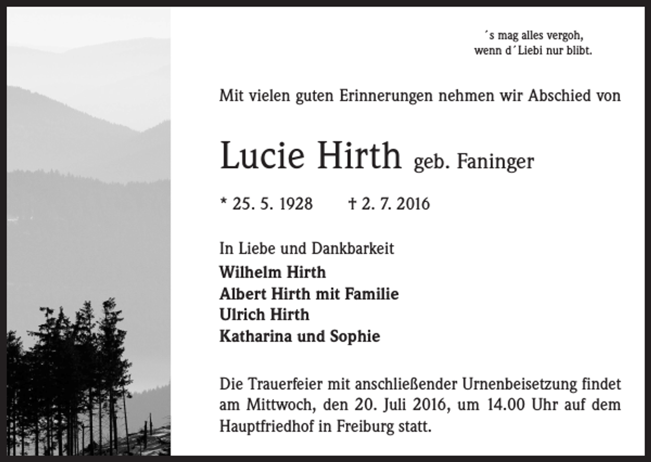 <p>´s mag alles vergoh,<br />wenn d´Liebi nur blibt.</p><p>Mit vielen guten Erinnerungen nehmen wir Abschied von</p><p>Lucie Hirth geb. Faninger<br />* 25. 5. 1928 † 2. 7. 2016<br />In Liebe und Dankbarkeit<br />Wilhelm Hirth<br />Albert Hirth mit Familie<br />Ulrich Hirth<br />Katharina und Sophie<br />Die Trauerfeier mit anschließender Urnenbeisetzung ­findet<br />am Mittwoch, den 20. Juli 2016, um 14.00 Uhr auf dem<br />­Hauptfriedhof in Freiburg statt.</p>