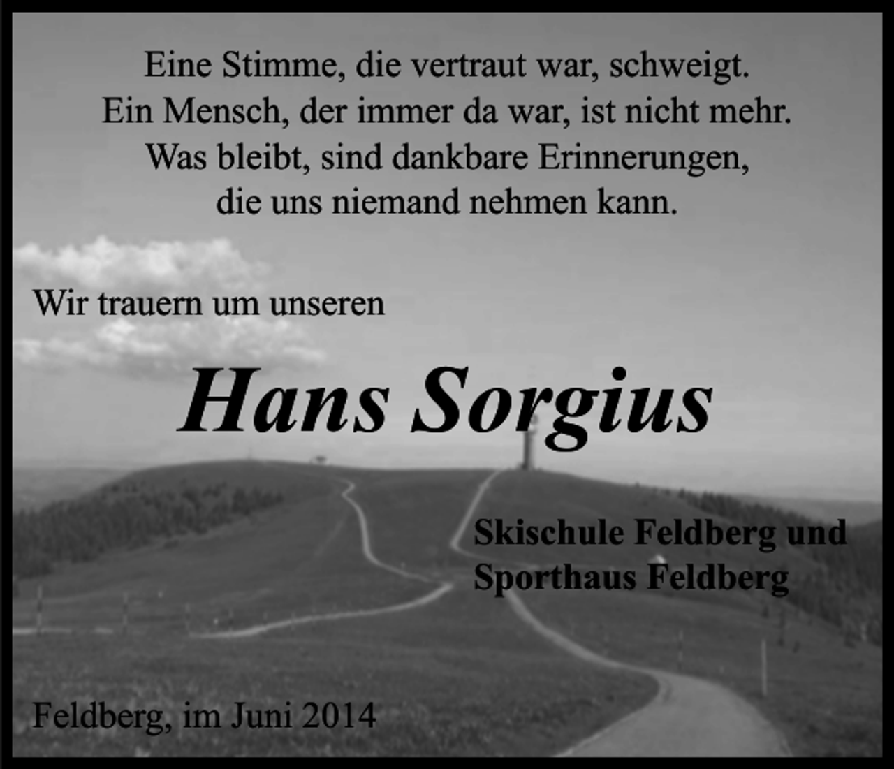 <p>Eine Stimme, die vertraut war, schweigt.<br />Ein Mensch, der immer da war, ist nicht mehr.<br />Was bleibt, sind dankbare Erinnerungen,<br />die uns niemand nehmen kann.<br />Wir trauern um unseren</p><p>Hans Sorgius<br />Skischule Feldberg und<br />Sporthaus Feldberg<br />Feldberg, im Juni 2014</p>