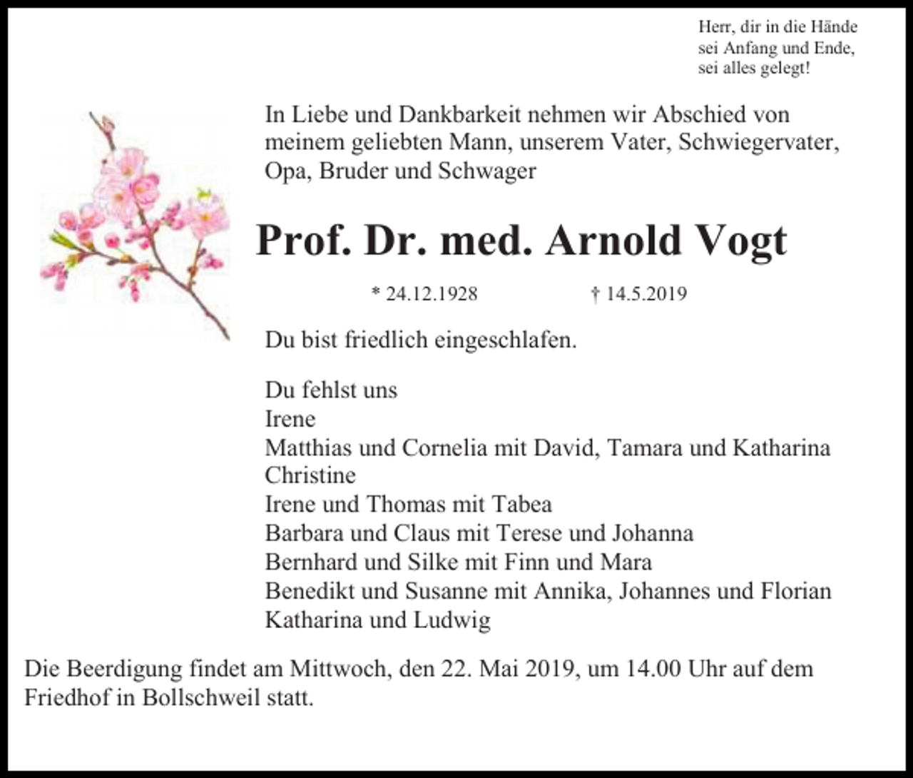 <p>Herr, dir in die Hände<br />sei Anfang und Ende,<br />sei alles gelegt!</p><p>In Liebe und Dankbarkeit nehmen wir Abschied von<br />meinem geliebten Mann, unserem Vater, Schwiegervater,<br />Opa, Bruder und Schwager</p><p>Prof. Dr. med. Arnold Vogt<br />* 24.12.1928</p><p>† 14.5.2019</p><p>Du bist friedlich eingeschlafen.<br />Du fehlst uns<br />Irene<br />Matthias und Cornelia mit David, Tamara und Katharina<br />Christine<br />Irene und Thomas mit Tabea<br />Barbara und Claus mit Terese und Johanna<br />Bernhard und Silke mit Finn und Mara<br />Benedikt und Susanne mit Annika, Johannes und Florian<br />Katharina und Ludwig<br />Die Beerdigung findet am Mittwoch, den 22. Mai 2019, um 14.00 Uhr auf dem<br />Friedhof in Bollschweil statt.</p>