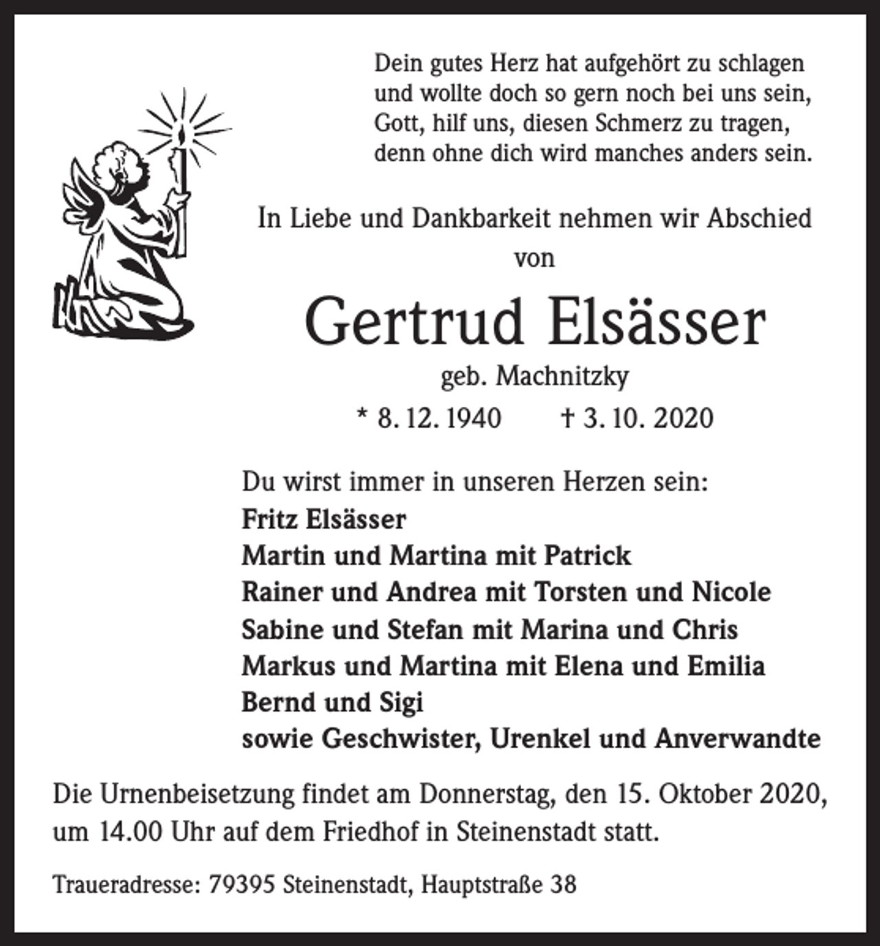 <p>Dein gutes Herz hat aufgehört zu schlagen<br />und wollte doch so gern noch bei uns sein,<br />Gott, hilf uns, diesen Schmerz zu tragen,<br />denn ohne dich wird manches anders sein.</p><p>In Liebe und Dankbarkeit nehmen wir Abschied<br />von</p><p>Gertrud Elsässer<br />geb. Machnitzky<br />* 8. 12. 1940 † 3. 10. 2020</p><p>Du wirst immer in unseren Herzen sein:<br />Fritz Elsässer<br />Martin und Martina mit Patrick<br />Rainer und Andrea mit Torsten und Nicole<br />Sabine und Stefan mit Marina und Chris<br />Markus und Martina mit Elena und Emilia<br />Bernd und Sigi<br />sowie Geschwister, Urenkel und Anverwandte<br />Die Urnenbeisetzung findet am Donnerstag, den 15. Oktober 2020,<br />um 14.00 Uhr auf dem Friedhof in Steinenstadt statt.<br />Traueradresse: 79395 Steinenstadt, Hauptstraße 38</p>