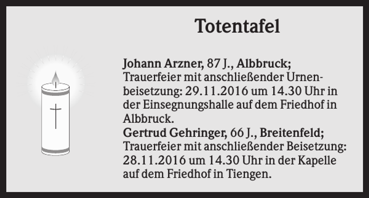 <p>Totentafel<br />Johann Arzner, 87 J., Albbruck;<br />Trauerfeier mit anschließender Urnenbeisetzung: 29.11.2016 um 14.30 Uhr in<br />der Einsegnungshalle auf dem Friedhof in<br />Albbruck.<br />Gertrud Gehringer, 66 J., Breitenfeld;<br />Trauerfeier mit anschließender Beisetzung:<br />28.11.2016 um 14.30 Uhr in der Kapelle<br />auf dem Friedhof in Tiengen.</p>