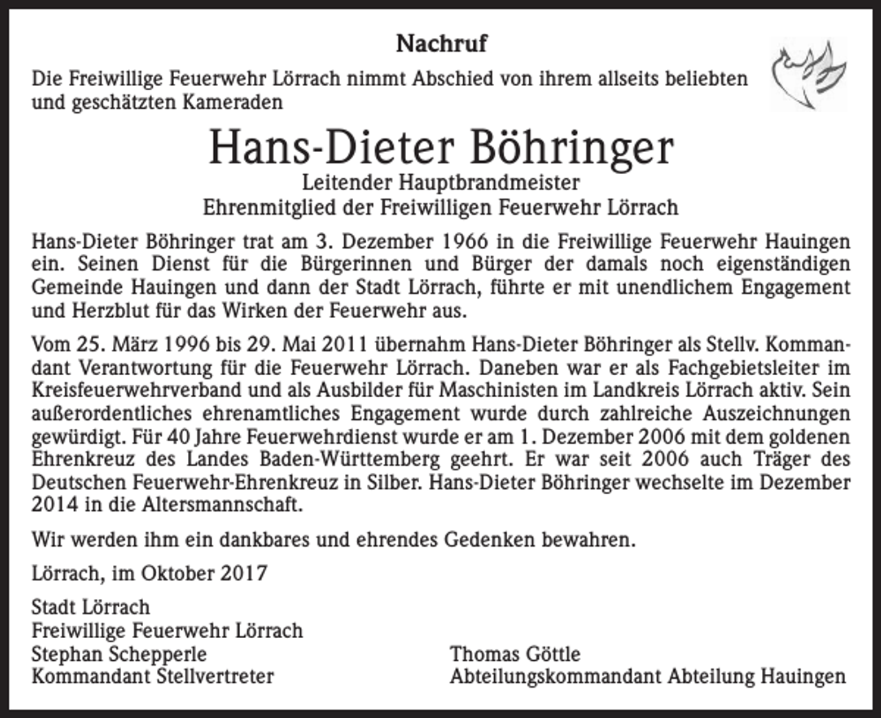 <p>Nachruf<br />Die Freiwillige Feuerwehr Lörrach nimmt Abschied von ihrem allseits beliebten<br />und geschätzten Kameraden</p><p>Hans-Dieter Böhringer</p><p>Leitender Hauptbrandmeister<br />Ehrenmitglied der Freiwilligen Feuerwehr Lörrach<br />Hans-Dieter Böhringer trat am 3. Dezember 1966 in die Freiwillige Feuerwehr Hauingen<br />ein. Seinen Dienst für die Bürgerinnen und Bürger der damals noch eigenständigen<br />Gemeinde Hauingen und dann der Stadt Lörrach, führte er mit unendlichem Engagement<br />und Herzblut für das Wirken der Feuerwehr aus.<br />Vom 25. März 1996 bis 29. Mai 2011 übernahm Hans-Dieter Böhringer als Stellv. Kommandant Verantwortung für die Feuerwehr Lörrach. Daneben war er als Fachgebietsleiter im<br />Kreisfeuerwehrverband und als Ausbilder für Maschinisten im Landkreis Lörrach aktiv. Sein<br />außerordentliches ehrenamtliches Engagement wurde durch zahlreiche Auszeichnungen<br />­gewürdigt. Für 40 Jahre Feuerwehrdienst wurde er am 1. Dezember 2006 mit dem goldenen<br />Ehrenkreuz des Landes Baden-Württemberg geehrt. Er war seit 2006 auch Träger des<br />Deutschen Feuerwehr-Ehrenkreuz in Silber. Hans-Dieter Böhringer wechselte im Dezember<br />2014 in die Altersmannschaft.<br />Wir werden ihm ein dankbares und ehrendes Gedenken bewahren.<br />Lörrach, im Oktober 2017<br />Stadt Lörrach<br />Freiwillige Feuerwehr Lörrach<br />Stephan Schepperle<br />Kommandant Stellvertreter</p><p>Thomas Göttle<br />Abteilungskommandant Abteilung Hauingen</p>