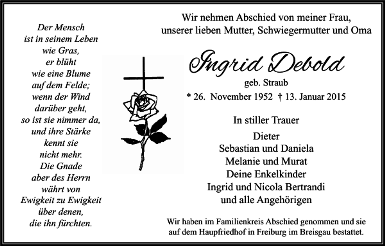 <p>Der Mensch<br />ist in seinem Leben<br />wie Gras,<br />er blüht<br />wie eine Blume<br />auf dem Felde;<br />wenn der Wind<br />darüber geht,<br />so ist sie nimmer da,<br />und ihre Stärke<br />kennt sie<br />nicht mehr.<br />Die Gnade<br />aber des Herrn<br />währt von<br />Ewigkeit zu Ewigkeit<br />über denen,<br />die ihn fürchten.</p><p>Wir nehmen Abschied von meiner Frau,<br />unserer lieben Mutter, Schwiegermutter und Oma</p><p>Ingrid Debold</p><p>geb. Straub<br />* 26. November 1952 † 13. Januar 2015</p><p>In stiller Trauer<br />Dieter<br />Sebastian und Daniela<br />Melanie und Murat<br />Deine Enkelkinder<br />Ingrid und Nicola Bertrandi<br />und alle Angehörigen<br />Wir haben im Familienkreis Abschied genommen und sie<br />auf dem Haupfriedhof in Freiburg im Breisgau bestattet.</p>