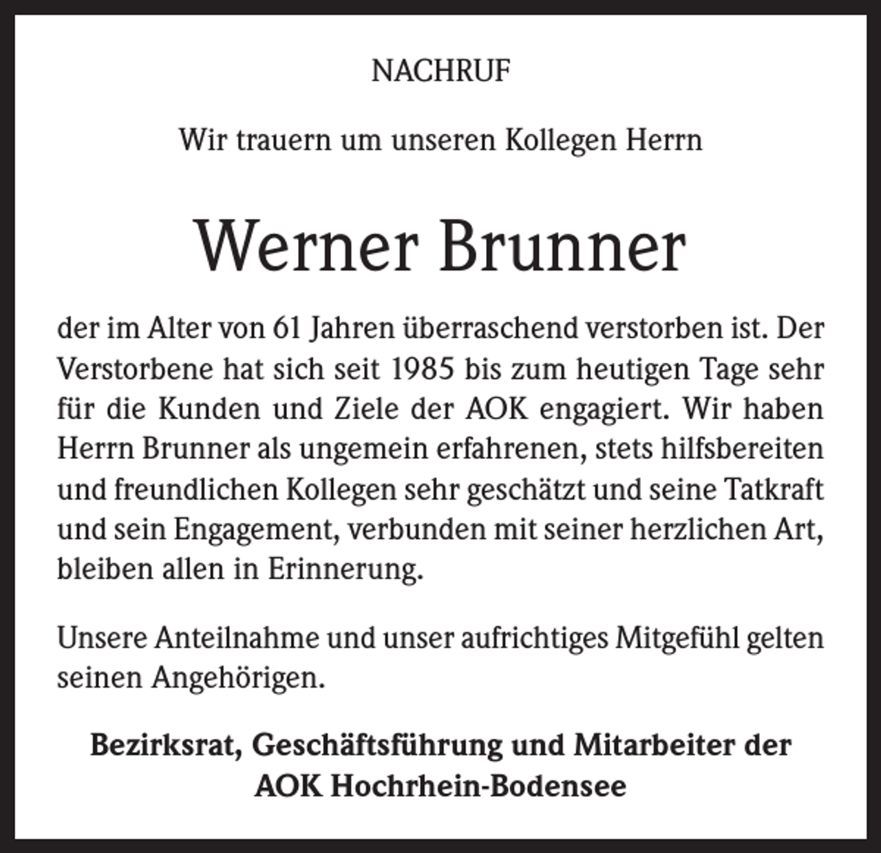 <p>NACHRUF<br />Wir trauern um unseren Kollegen Herrn</p><p>Werner Brunner<br />der im Alter von 61 Jahren überraschend verstorben ist. Der<br />Verstorbene hat sich seit 1985 bis zum heutigen Tage sehr<br />für die Kunden und Ziele der AOK engagiert. Wir haben<br />Herrn Brunner als ungemein erfahrenen, stets hilfsbereiten<br />und freundlichen Kollegen sehr geschätzt und seine Tatkraft<br />und sein Engagement, verbunden mit seiner herzlichen Art,<br />bleiben allen in Erinnerung.<br />Unsere Anteilnahme und unser aufrichtiges Mitgefühl gelten<br />seinen Angehörigen.<br />Bezirksrat, Geschäftsführung und Mitarbeiter der<br />AOK Hochrhein-Bodensee</p>