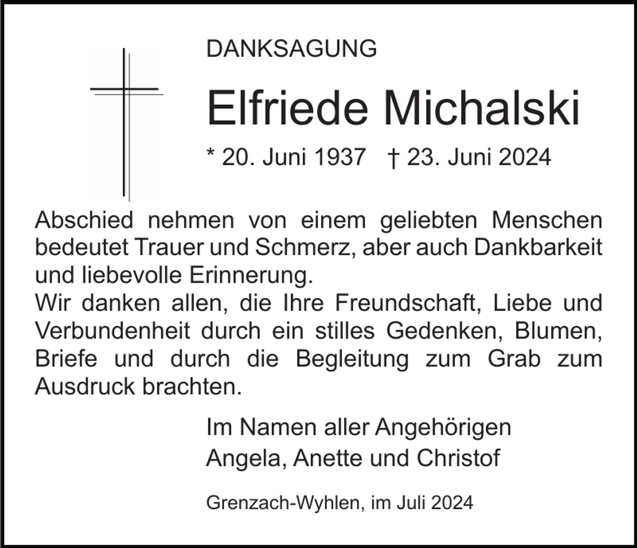<p>DANKSAGUNG</p><p>Elfriede Michalski<br />* 20. Juni 1937 † 23. Juni 2024<br />Abschied nehmen von einem geliebten Menschen<br />bedeutet Trauer und Schmerz, aber auch Dankbarkeit<br />und liebevolle Erinnerung.<br />Wir danken allen, die Ihre Freundschaft, Liebe und<br />Verbundenheit durch ein stilles Gedenken, Blumen,<br />Briefe und durch die Begleitung zum Grab zum<br />Ausdruck brachten.<br />Im Namen aller Angehörigen<br />Angela, Anette und Christof<br />Grenzach-Wyhlen, im Juli 2024</p>