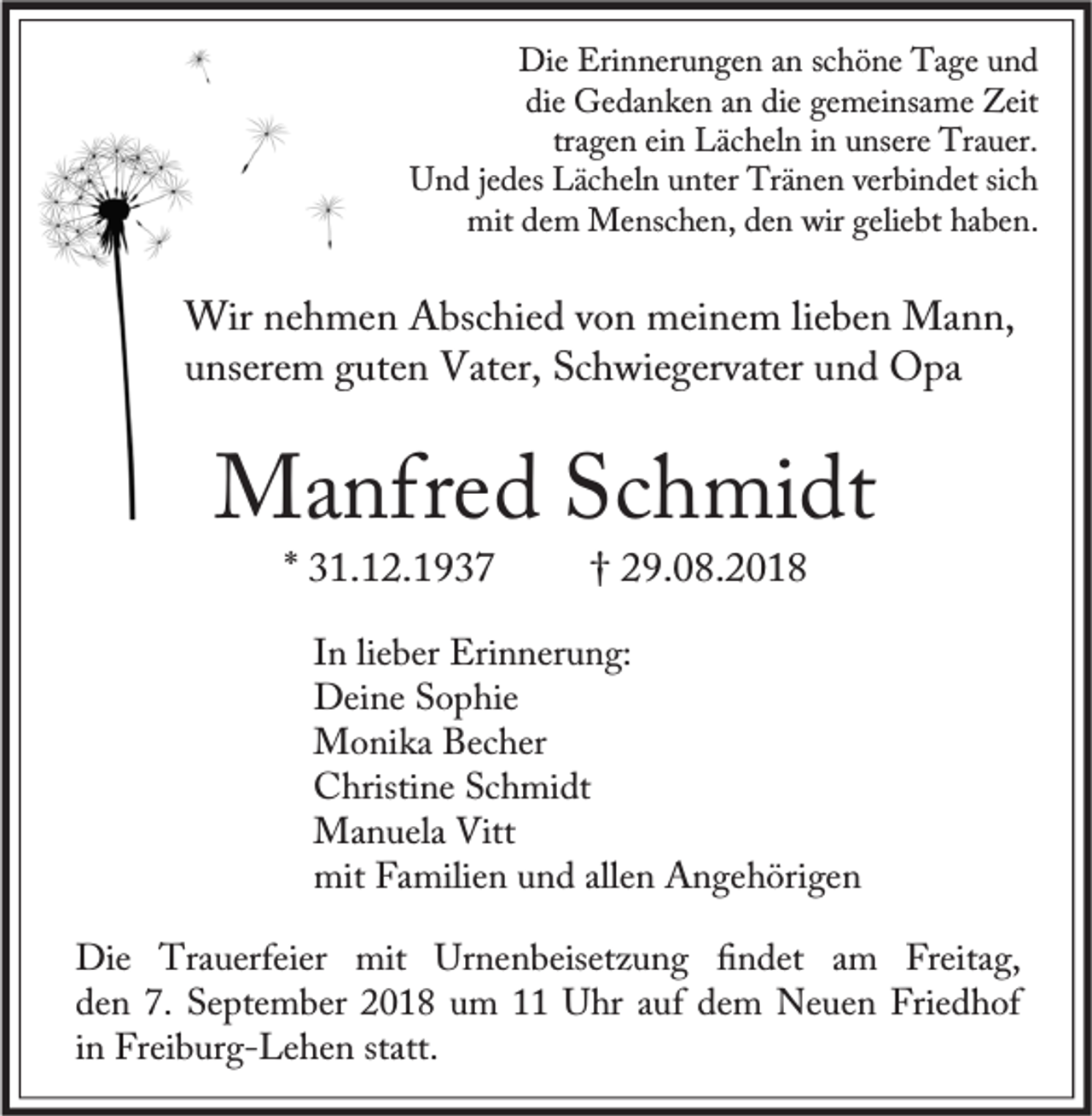 <p>Die Erinnerungen an schöne Tage und<br />die Gedanken an die gemeinsame Zeit<br />tragen ein Lächeln in unsere Trauer.<br />Und jedes Lächeln unter Tränen verbindet sich<br />mit dem Menschen, den wir geliebt haben.</p><p>Wir nehmen Abschied von meinem lieben Mann,<br />unserem guten Vater, Schwiegervater und Opa</p><p>Manfred Schmidt<br />* 31.12.1937</p><p>† 29.08.2018</p><p>In lieber Erinnerung:<br />Deine Sophie<br />Monika Becher<br />Christine Schmidt<br />Manuela Vitt<br />mit Familien und allen Angehörigen<br />Die Trauerfeier mit Urnenbeisetzung ﬁndet am Freitag,<br />den 7. September 2018 um 11 Uhr auf dem Neuen Friedhof<br />in Freiburg-Lehen statt.</p>
