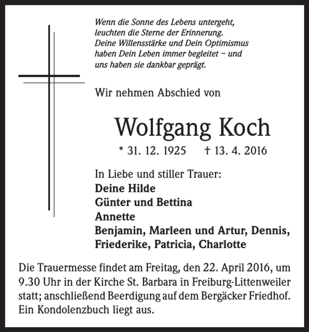 <p>Wenn die Sonne des Lebens untergeht,<br />leuchten die Sterne der Erinnerung.<br />Deine Willensstärke und Dein Optimismus<br />haben Dein Leben immer begleitet – und<br />uns haben sie dankbar geprägt.</p><p>Wir nehmen Abschied von</p><p>Wolfgang Koch<br />* 31. 12. 1925 † 13. 4. 2016<br />In Liebe und stiller Trauer:<br />Deine Hilde<br />Günter und Bettina<br />Annette<br />Benjamin, Marleen und Artur, Dennis,<br />Friederike, Patricia, Charlotte<br />Die Trauermesse findet am Freitag, den 22. April 2016, um<br />9.30 Uhr in der Kirche St. Barbara in Freiburg-Littenweiler<br />statt; anschließend Beerdigung auf dem Bergäcker ­Friedhof.<br />Ein Kondolenzbuch liegt aus.</p>