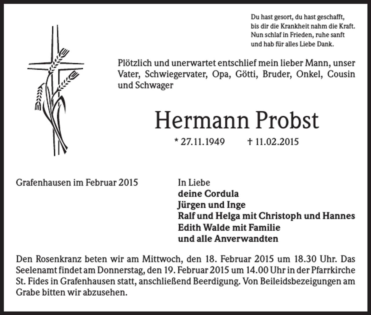 <p>Du hast gesort, du hast geschafft,<br />bis dir die Krankheit nahm die Kraft.<br />Nun schlaf in Frieden, ruhe sanft<br />und hab für alles Liebe Dank.</p><p>Plötzlich und unerwartet entschlief mein lieber Mann, unser<br />Vater, Schwiegervater, Opa, Götti, Bruder, Onkel, Cousin<br />und Schwager</p><p>Hermann Probst<br />* 27.11.1949</p><p>Grafenhausen im Februar 2015</p><p>† 11.02.2015</p><p>In Liebe<br />deine Cordula<br />Jürgen und Inge<br />Ralf und Helga mit Christoph und Hannes<br />Edith Walde mit Familie<br />und alle Anverwandten</p><p>Den Rosenkranz beten wir am Mittwoch, den 18. Februar 2015 um 18.30 Uhr. Das<br />Seelenamt findet am Donnerstag, den 19. Februar 2015 um 14.00 Uhr in der Pfarrkirche<br />St. Fides in Grafenhausen statt, anschließend Beerdigung. Von Beileidsbezeigungen am<br />Grabe bitten wir abzusehen.</p>