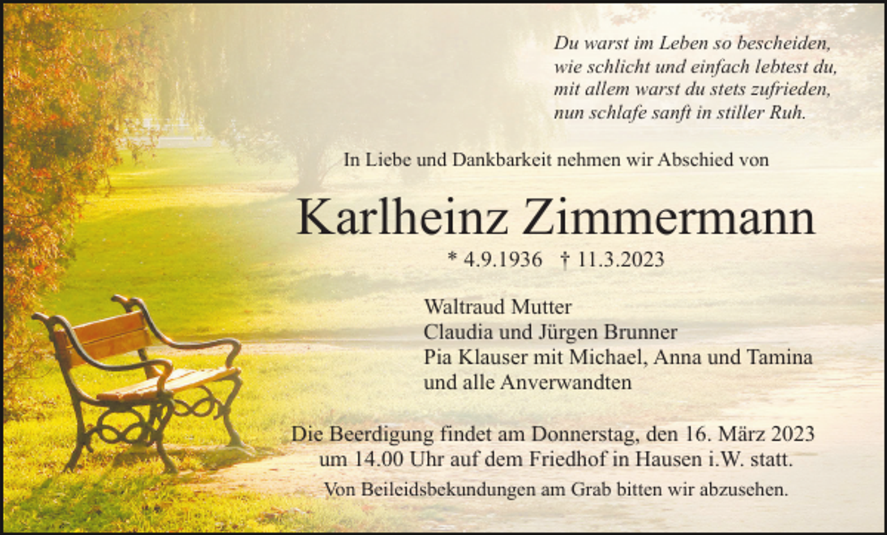 <p>Du warst im Leben so bescheiden,<br />wie schlicht und einfach lebtest du,<br />mit allem warst du stets zufrieden,<br />nun schlafe sanft in stiller Ruh.<br />In Liebe und Dankbarkeit nehmen wir Abschied von</p><p>Karlheinz Zimmermann<br />* 4.9.1936 † 11.3.2023<br />Waltraud Mutter<br />Claudia und Jürgen Brunner<br />Pia Klauser mit Michael, Anna und Tamina<br />und alle Anverwandten<br />Die Beerdigung findet am Donnerstag, den 16. März 2023<br />um 14.00 Uhr auf dem Friedhof in Hausen i.W. statt.<br />Von Beileidsbekundungen am Grab bitten wir abzusehen.</p>